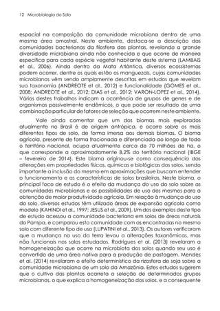 Microbiologia do Solo
12
espacial na composição da comunidade microbiana dentro de uma
mesma área amostral. Neste ambiente, destaca-se a descrição das
comunidades bacterianas da filosfera das plantas, revelando a grande
diversidade microbiana ainda não conhecida e que ocorre de maneira
específica para cada espécie vegetal habitante deste sistema (LAMBAIS
et al., 2006). Ainda dentro da Mata Atlântica, diversos ecossistemas
podem ocorrer, dentre os quais estão os manguezais, cujas comunidades
microbianas vêm sendo amplamente descritas em estudos que revelam
sua taxonomia (ANDREOTE et al., 2012) e funcionalidade (GOMES et al.,
2008; ANDREOTE et al., 2012; DIAS et al., 2012; VARON-LOPEZ et al., 2014).
Vários destes trabalhos indicam a ocorrência de grupos de genes e de
organismos possivelmente endêmicos, o que pode ser resultado de uma
combinação particular de fatores de seleção que ocorrem neste ambiente.
Vale ainda comentar que um dos biomas mais explorados
atualmente no Brasil é de origem antrópica, e ocorre sobre os mais
diferentes tipos de solo, de forma imersa aos demais biomas. O bioma
agrícola, presente de forma fracionada e diferenciada ao longo de todo
o território nacional, ocupa atualmente cerca de 70 milhões de ha, o
que corresponde a aproximadamente 8,2% do território nacional (IBGE
– fevereiro de 2014). Este bioma originou-se como consequência das
alterações em propriedades físicas, químicas e biológicas dos solos, sendo
importante a inclusão do mesmo em aproximações que buscam entender
o funcionamento e as características de solos brasileiros. Neste bioma, o
principal foco de estudo é o efeito da mudança do uso do solo sobre as
comunidades microbianas e as possibilidades de uso dos mesmos para a
obtenção de maior produtividade agrícola. Em relação à mudança do uso
do solo, diversos estudos têm utilizado áreas de expansão agrícola como
modelo (KAHINDI et al., 1997; JESUS et al., 2009). Um dos exemplos deste tipo
de estudo acessou a comunidade bacteriana em solos de áreas naturais
do Pampa, e comparou esta comunidade com as encontradas no mesmo
solo com diferente tipo de uso (LUPATINI et al., 2013). Os autores verificaram
que a mudança no uso da terra levou a alterações taxonômicas, mas
não funcionais nos solos estudados. Rodrigues et al. (2013) revelaram a
homogeneização que ocorre na microbiota dos solos quando seu uso é
convertido de uma área nativa para a produção de pastagem. Mendes
et al. (2014) revelaram o efeito determinístico da rizosfera de soja sobre a
comunidade microbiana de um solo da Amazônia. Estes estudos sugerem
que o cultivo das plantas acarreta a seleção de determinados grupos
microbianos, o que explica a homogeneização dos solos, e a consequente
 