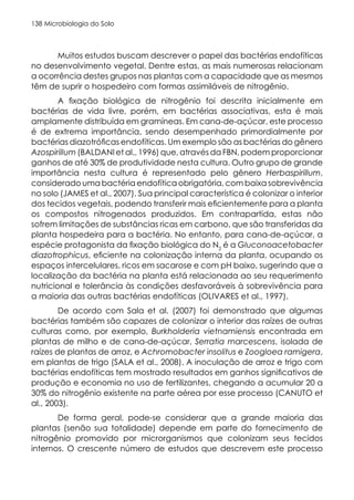 Microbiologia do Solo
138
Muitos estudos buscam descrever o papel das bactérias endofíticas
no desenvolvimento vegetal. Dentre estas, as mais numerosas relacionam
a ocorrência destes grupos nas plantas com a capacidade que as mesmos
têm de suprir o hospedeiro com formas assimiláveis de nitrogênio.
A fixação biológica de nitrogênio foi descrita inicialmente em
bactérias de vida livre, porém, em bactérias associativas, esta é mais
amplamente distribuída em gramíneas. Em cana-de-açúcar, este processo
é de extrema importância, sendo desempenhado primordialmente por
bactérias diazotróficas endofíticas. Um exemplo são as bactérias do gênero
Azospirillum (BALDANI et al., 1996) que, através da FBN, podem proporcionar
ganhos de até 30% de produtividade nesta cultura. Outro grupo de grande
importância nesta cultura é representado pelo gênero Herbaspirillum,
considerado uma bactéria endofítica obrigatória, com baixa sobrevivência
no solo (JAMES et al., 2007). Sua principal característica é colonizar o interior
dos tecidos vegetais, podendo transferir mais eficientemente para a planta
os compostos nitrogenados produzidos. Em contrapartida, estas não
sofrem limitações de substâncias ricas em carbono, que são transferidas da
planta hospedeira para a bactéria. No entanto, para cana-de-açúcar, a
espécie protagonista da fixação biológica do N2
é a Gluconoacetobacter
diazotrophicus, eficiente na colonização interna da planta, ocupando os
espaços intercelulares, ricos em sacarose e com pH baixo, sugerindo que a
localização da bactéria na planta está relacionada ao seu requerimento
nutricional e tolerância às condições desfavoráveis à sobrevivência para
a maioria das outras bactérias endofíticas (OLIVARES et al., 1997).
De acordo com Sala et al. (2007) foi demonstrado que algumas
bactérias também são capazes de colonizar o interior das raízes de outras
culturas como, por exemplo, Burkholderia vietnamiensis encontrada em
plantas de milho e de cana-de-açúcar, Serratia marcescens, isolada de
raízes de plantas de arroz, e Achromobacter insolitus e Zoogloea ramigera,
em plantas de trigo (SALA et al., 2008). A inoculação de arroz e trigo com
bactérias endofíticas tem mostrado resultados em ganhos significativos de
produção e economia no uso de fertilizantes, chegando a acumular 20 a
30% do nitrogênio existente na parte aérea por esse processo (CANUTO et
al., 2003).
De forma geral, pode-se considerar que a grande maioria das
plantas (senão sua totalidade) depende em parte do fornecimento de
nitrogênio promovido por microrganismos que colonizam seus tecidos
internos. O crescente número de estudos que descrevem este processo
 