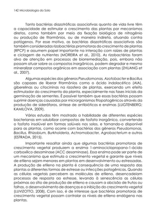 Microbiologia do Solo
142
Tanto bactérias diazotróficas associativas quanto de vida livre têm
a capacidade de estimular o crescimento das plantas por mecanismos
diretos, como também por meio da fixação biológica de nitrogênio
ou produção de fitormônios, ou de maneira indireta, atuando contra
patógenos. Por esse motivo, as bactérias diazotróficas associativas são
também consideradas rizobactérias promotoras do crescimento de plantas
(RPCP) e assumem papel importante na interação com raízes de plantas
e ciclagem de nutrientes (MOREIRA et al., 2010). As rizobactérias foram
alvo de atenção em processos de biorremediação, pois, embora não
possam atuar sobre os compostos inorgânicos, podem degradar e mesmo
mineralizar compostos orgânicos em associação com plantas (ZHUANG et
al., 2007).
Algumas espécies dos gêneros Pseudomonas, Azotobacter e Bacillus
são capazes de liberar fitormônios como o ácido indolacético (AIA),
giberelinas ou citocininas na rizosfera de plantas, exercendo um efeito
estimulador do crescimento da planta, especialmente nas fases iniciais da
germinação de sementes. É possível também que essas bactérias possam
suprimir doenças causadas por microrganismos fitopatogênicos através da
produção de sideróforos, síntese de antibióticos e enzimas (LUGTENBERG;
KAMILOVA, 2009).
Vários estudos têm mostrado a habilidade de diferentes espécies
bacterianas em solubilizar compostos de fosfato inorgânico, convertendo
o fosfato insolúvel em formas solúveis nos solos, e tornando-o disponível
para as plantas, como ocorre com bactérias dos gêneros Pseudomonas,
Bacillus, Rhizobium, Burkholderia, Achromobacter, Agrobacterium e outros
(ESTRADA, 2015).
Importante ressaltar ainda que algumas bactérias promotoras de
crescimento vegetal produzem a enzima 1-aminociclopropano-1-ácido
carboxílico desaminase (ACC desaminase). Essa enzima pode ser parte de
um mecanismo que estimula o crescimento vegetal e garante que níveis
de etileno sejam menores em plantas em desenvolvimento ou estressadas.
A produção de etileno na planta é consequência de uma resposta das
plantas a diferentes formas de estresse ou infecções patogênicas. Quando
as células vegetais percebem as moléculas de etileno, desencadeiam
processos de resposta ao estresse, levando à senescência as células
próximas ao sítio de produção de etileno e causam a abcisão de frutos ou
folhas, o desenvolvimento de doenças e a inibição do crescimento vegetal
(LUVIZOTTO, 2008). Com isso, é de interesse que bactérias promotoras de
crescimento vegetal possam controlar os níveis de etileno endógeno nas
plantas.
 