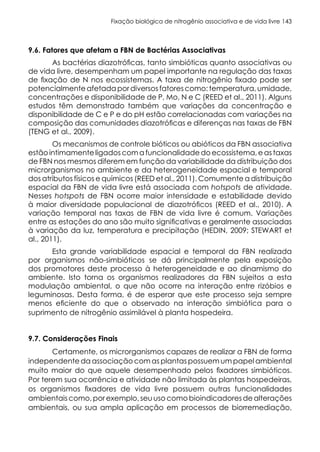 Fixação biológica de nitrogênio associativa e de vida livre 143
9.6. Fatores que afetam a FBN de Bactérias Associativas
As bactérias diazotróficas, tanto simbióticas quanto associativas ou
de vida livre, desempenham um papel importante na regulação das taxas
de fixação de N nos ecossistemas. A taxa de nitrogênio fixado pode ser
potencialmenteafetada pordiversos fatorescomo:temperatura,umidade,
concentrações e disponibilidade de P, Mo, N e C (REED et al., 2011). Alguns
estudos têm demonstrado também que variações da concentração e
disponibilidade de C e P e do pH estão correlacionadas com variações na
composição das comunidades diazotróficas e diferenças nas taxas de FBN
(TENG et al., 2009).
Os mecanismos de controle bióticos ou abióticos da FBN associativa
estão intimamente ligados com a funcionalidade do ecossistema, e as taxas
de FBN nos mesmos diferem em função da variabilidade da distribuição dos
microrganismos no ambiente e da heterogeneidade espacial e temporal
dos atributos físicos e químicos (REED et al., 2011). Comumente a distribuição
espacial da FBN de vida livre está associada com hotspots de atividade.
Nesses hotspots de FBN ocorre maior intensidade e estabilidade devido
à maior diversidade populacional de diazotróficos (REED et al., 2010). A
variação temporal nas taxas de FBN de vida livre é comum. Variações
entre as estações do ano são muito significativas e geralmente associadas
à variação da luz, temperatura e precipitação (HEDIN, 2009; STEWART et
al., 2011).
Esta grande variabilidade espacial e temporal da FBN realizada
por organismos não-simbióticos se dá principalmente pela exposição
dos promotores deste processo à heterogeneidade e ao dinamismo do
ambiente. Isto torna os organismos realizadores da FBN sujeitos a esta
modulação ambiental, o que não ocorre na interação entre rizóbios e
leguminosas. Desta forma, é de esperar que este processo seja sempre
menos eficiente do que o observado na interação simbiótica para o
suprimento de nitrogênio assimilável à planta hospedeira.
9.7. Considerações Finais
Certamente, os microrganismos capazes de realizar a FBN de forma
independente da associação com as plantas possuem um papel ambiental
muito maior do que aquele desempenhado pelos fixadores simbióticos.
Por terem sua ocorrência e atividade não limitada às plantas hospedeiras,
os organismos fixadores de vida livre possuem outras funcionalidades
ambientais como, por exemplo, seu uso como bioindicadores de alterações
ambientais, ou sua ampla aplicação em processos de biorremediação,
 
