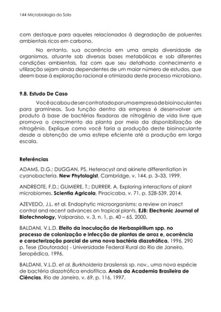 Microbiologia do Solo
144
com destaque para aqueles relacionados à degradação de poluentes
ambientais ricos em carbono.
No entanto, sua ocorrência em uma ampla diversidade de
organismos, atuante sob diversas bases metabólicas e sob diferentes
condições ambientais, faz com que seu detalhado conhecimento e
utilização sejam ainda dependentes de um maior número de estudos, que
deem base à exploração racional e otimizada deste processo microbiano.
9.8. Estudo De Caso
Vocêacaboudesercontratadoporumaempresadebioinoculantes
para gramíneas. Sua função dentro da empresa é desenvolver um
produto à base de bactérias fixadoras de nitrogênio de vida livre que
promova o crescimento da planta por meio da disponibilização de
nitrogênio. Explique como você faria a produção deste bioinoculante
desde a obtenção de uma estirpe eficiente até a produção em larga
escala.
Referências
ADAMS, D.G.; DUGGAN, PS. Heterocyst and akinete differentiation in
cyanobacteria. New Phytologist, Cambridge, v. 144, p. 3–33, 1999.
ANDREOTE, F.D.; GUMIERE, T.; DURRER, A. Exploring interactions of plant
microbiomes. Scientia Agricola, Piracicaba, v. 71, p. 528-539, 2014.
AZEVEDO, J.L. et al. Endophytic microorganisms: a review on insect
control and recent advances on tropical plants. EJB: Electronic Journal of
Biotechnology, Valparaiso, v. 3, n. 1, p. 40 – 65, 2000.
BALDANI, V.L.D. Efeito da inoculação de Herbaspirillum spp. no
processo de colonização e infecção de plantas de arroz e, ocorrência
e caracterização parcial de uma nova bactéria diazotrófica. 1996. 290
p. Tese (Doutorado) - Universidade Federal Rural do Rio de Janeiro,
Seropédica, 1996.
BALDANI, V.L.D. et al. Burkholderia brasilensis sp. nov., uma nova espécie
de bactéria diazotrófica endofítica. Anais da Academia Brasileira de
Ciências, Rio de Janeiro, v. 69, p. 116, 1997.
 