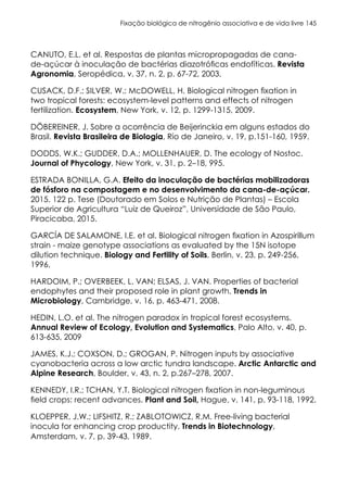 Fixação biológica de nitrogênio associativa e de vida livre 145
CANUTO, E.L. et al. Respostas de plantas micropropagadas de cana-
de-açúcar à inoculação de bactérias diazotróficas endofíticas. Revista
Agronomia, Seropédica, v. 37, n. 2, p. 67-72, 2003.
CUSACK, D.F.; SILVER, W.; McDOWELL, H. Biological nitrogen fixation in
two tropical forests: ecosystem-level patterns and effects of nitrogen
fertilization. Ecosystem, New York, v. 12, p. 1299-1315, 2009.
DÖBEREINER, J. Sobre a ocorrência de Beijerinckia em alguns estados do
Brasil. Revista Brasileira de Biologia, Rio de Janeiro, v. 19, p.151-160, 1959.
DODDS, W.K.; GUDDER, D.A.; MOLLENHAUER, D. The ecology of Nostoc.
Journal of Phycology, New York, v. 31, p. 2–18, 995.
ESTRADA BONILLA, G.A. Efeito da inoculação de bactérias mobilizadoras
de fósforo na compostagem e no desenvolvimento da cana-de-açúcar.
2015. 122 p. Tese (Doutorado em Solos e Nutrição de Plantas) – Escola
Superior de Agricultura “Luiz de Queiroz”, Universidade de São Paulo,
Piracicaba, 2015.
GARCÍA DE SALAMONE, I.E. et al. Biological nitrogen fixation in Azospirillum
strain - maize genotype associations as evaluated by the 15N isotope
dilution technique. Biology and Fertility of Soils, Berlin, v. 23, p. 249-256,
1996.
HARDOIM, P.; OVERBEEK, L. VAN; ELSAS, J. VAN. Properties of bacterial
endophytes and their proposed role in plant growth. Trends in
Microbiology, Cambridge, v. 16, p. 463-471, 2008.
HEDIN, L.O. et al. The nitrogen paradox in tropical forest ecosystems.
Annual Review of Ecology, Evolution and Systematics, Palo Alto, v. 40, p.
613-635, 2009
JAMES, K.J.; COXSON, D.; GROGAN, P. Nitrogen inputs by associative
cyanobacteria across a low arctic tundra landscape. Arctic Antarctic and
Alpine Research, Boulder, v. 43, n. 2, p.267–278, 2007.
KENNEDY, I.R.; TCHAN, Y.T. Biological nitrogen fixation in non-leguminous
field crops: recent advances. Plant and Soil, Hague, v. 141, p. 93-118, 1992.
KLOEPPER, J.W.; LIFSHITZ, R.; ZABLOTOWICZ, R.M. Free-living bacterial
inocula for enhancing crop productity. Trends in Biotechnology,
Amsterdam, v. 7, p. 39-43, 1989.
 