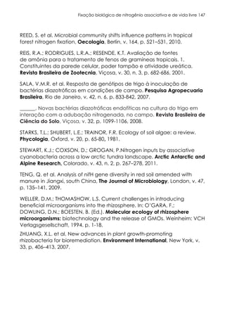 Fixação biológica de nitrogênio associativa e de vida livre 147
REED, S. et al. Microbial community shifts influence patterns in tropical
forest nitrogen fixation, Oecologia, Berlin, v. 164, p. 521–531, 2010.
REIS, R.A.; RODRIGUES, L.R.A.; RESENDE, K.T. Avaliação de fontes
de amônia para o tratamento de fenos de gramíneas tropicais. 1.
Constituintes da parede celular, poder tampão e atividade ureática.
Revista Brasileira de Zootecnia, Viçosa, v. 30, n. 3, p. 682-686, 2001.
SALA, V.M.R. et al. Resposta de genótipos de trigo à inoculação de
bactérias diazotróficas em condições de campo. Pesquisa Agropecuaria
Brasileira, Rio de Janeiro, v. 42, n. 6, p. 833-842, 2007.
______. Novas bactérias diazotróficas endofíticas na cultura do trigo em
interação com a adubação nitrogenada, no campo. Revista Brasileira de
Ciência do Solo, Viçosa, v. 32, p. 1099-1106, 2008.
STARKS, T.L.; SHUBERT, L.E.; TRAINOR, F.R. Ecology of soil algae: a review.
Phycologia, Oxford, v. 20, p. 65-80, 1981.
STEWART, K.J.; COXSON, D.; GROGAN, P.Nitrogen inputs by associative
cyanobacteria across a low arctic tundra landscape. Arctic Antarctic and
Alpine Research, Colorado, v. 43, n. 2, p. 267–278, 2011.
TENG, Q. et al. Analysis of nifH gene diversity in red soil amended with
manure in Jiangxi, south China, The Journal of Microbiology, London, v. 47,
p. 135–141, 2009.
WELLER, D.M.; THOMASHOW, L.S. Current challenges in introducing
beneficial microorganisms into the rhizosphere. In: O’GARA, F.;
DOWLING, D.N.; BOESTEN, B. (Ed.). Molecular ecology of rhizosphere
microorganisms: biotechnology and the release of GMOs. Weinheim: VCH
Verlagsgesellschaft, 1994. p. 1-18.
ZHUANG, X.L. et al. New advances in plant growth-promoting
rhizobacteria for bioremediation. Environment International, New York, v.
33, p. 406–413, 2007.
 
