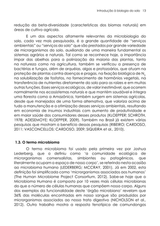 Introdução à biologia do solo 13
redução da beta-diversidade (características dos biomas naturais) em
áreas de cultivo agrícola.
E um dos aspectos altamente relevantes da microbiologia do
solo, cada vez mais pesquisada, é a grande quantidade de “serviços
ambientais” ou “serviços do solo” que são prestados por grande variedade
de microrganismos do solo, auxiliando de uma maneira fundamental os
sistemas agrários e naturais. Tal como se reconhece hoje, a importância
ímpar das abelhas para a polinização da maioria das plantas, tanto
na natureza como na agricultura, também se verificou a presença de
bactérias e fungos, além de arquéias, algas e protozoários, que atuam na
proteção de plantas contra doenças e pragas, na fixação biológica de N2,
na solubilização de fosfatos, no fornecimento de hormônios vegetais, na
transferência de nutrientes diretamente do solo para as raízes e em muitas
outras funções. Esses serviços ecológicos, de valor inestimável, que ocorrem
normalmente nos ecossistemas naturais e que mantém saudável e íntegra
uma floresta como a Amazônica, também surgem em sistemas agrícolas,
desde que manejados de uma forma alternativa, que valoriza acima de
tudo a manutenção e a otimização desses serviços ambientais, resultando
em economia de insumos industriais com aumento de produtividade e
em maior saúde dos consumidores desses produtos (KLOEPPER; SCHROTH,
1978; ADESEMOYE; KLOEPPER, 2009). Também no Brasil já existem várias
pesquisas que mostram o benefício dessas pesquisas (RIBEIRO; CARDOSO,
2011; VASCONCELLOS; CARDOSO, 2009; SIQUEIRA et al., 2010).
1.3. O termo microbioma
O termo microbioma foi usado pela primeira vez por Joshua
Lederberg, que o definiu como ‘a comunidade ecológica de
microrganismos comensalistas, simbiontes ou patogênicos, que
literalmente ocupam o espaço de nosso corpo’, se referindo nesta ocasião
ao microbioma humano (LEDERBERG; MCCRAY, 2001). Já em 2002, esta
definição foi simplificada como ‘microrganismos associados aos humanos’
(The Human Microbiome Project Consortium, 2012). Sabe-se hoje que o
Microbioma Humano é composto por 10 vezes mais células microbianas
do que o número de células humanas que compõem nosso corpo. Alguns
dos exemplos da funcionalidade deste ‘órgão microbiano’ revelam que
36% das moléculas encontradas em nosso sangue são produzidos por
microrganismos associados ao nosso trato digestivo (NICHOLSON et al.,
2012). Outro trabalho mostra a resposta fenotípica de camundongos
 