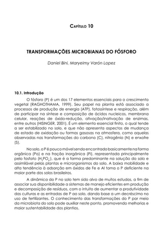 Capítulo 10
TRANSFORMAÇÕES MICROBIANAS DO FÓSFORO
Daniel Bini, Maryeimy Varón Lopez
10.1. Introdução
O fósforo (P) é um dos 17 elementos essenciais para o crescimento
vegetal (RAGHOTHAMA, 1999). Seu papel na planta está associado a
processos de produção de energia (ATP), fotossíntese e respiração, além
de participar na síntese e composição de ácidos nucleicos, membrana
celular, reações de óxido-redução, ativação/inativação de enzimas,
entre outros (HISINGER, 2001). É um elemento essencial finito, o qual tende
a ser estabilizado no solo, e que não apresenta aspectos de mudança
de estado de oxidação ou formas gasosas na atmosfera, como aquelas
observadas nas transformações do carbono (C), nitrogênio (N) e enxofre
(S).
Nosolo,oPépoucomóvelsendoencontradobasicamentenaforma
orgânica (Po) e na fração inorgânica (Pi), representada principalmente
pelo fosfato (H2
PO4
-
), que é a forma predominante na solução do solo e
assimilável pelas plantas e microrganismos do solo. A baixa mobilidade e
alta tendência à adsorção em óxidos de Fe e Al torna o P deficiente na
maior parte dos solos brasileiros.
A dinâmica do P no solo tem sido alvo de muitos estudos, a fim de
associar sua disponibilidade a sistemas de manejo eficientes em produção
e decomposição de resíduos, com o intuito de aumentar a produtividade
das culturas e as entradas de P ao solo, dando base a um decréscimo no
uso de fertilizantes. O conhecimento das transformações do P por meio
da microbiota do solo pode auxiliar neste ponto, promovendo melhorias e
maior sustentabilidade dos plantios.
 