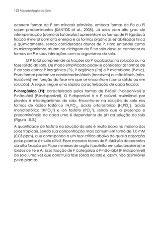 Microbiologia do Solo
152
ocorrem formas de P em minerais primários, embora formas de Po ou Pi
sejam predominantes (SANTOS et al., 2008). Já solos com alto grau de
intemperização (como os Latossolos) apresentam as formas de Pi ligadas à
fração mineral com alta energia e as formas orgânicas estabilizadas física
e quimicamente, sendo considerados drenos de P. Para entender como
os microrganismos atuam na ciclagem de P no solo deve-se conhecer as
formas de P e suas interações com os organismos do solo.
O P total compreende as frações do P localizadas na solução ou na
fase sólida do solo. De modo simplificado pode-se considerar as formas de
P do solo como: P inorgânico (Pi), P orgânico (Po) e P microbiano (P-mic).
Essas formas podem ser consideradas lábeis (trocáveis) ou não lábeis (não-
trocáveis) em função da fase em que se encontram (como sólido ou em
solução). A seguir, segue uma rápida caracterização de cada fração:
P-inorgânico (Pi): caracterizado pelas formas de P-lábil (P-disponível) e
P-não-lábil (P-indisponível). O P-disponível é o P solúvel, assimilável por
plantas e microrganismos do solo. Encontra-se na solução do solo nas
formas de ácido fosfórico (H3
PO4)
, ácido ortofosfórico (H2
PO4
-
), ácido
monofosfórico (HPO4
-2
) e íon fosfato (PO4
-3
), sendo que a presença e
predominância de cada uma é dependente do pH da solução do solo
(Figura 10.2.).
A quantidade de fosfato na solução do solo é muito baixa na maioria dos
solos tropicais, sendo sua concentração mais comum em torno de 1,0 mM
(0,03 ppm), que corresponde a um teor crítico abaixo do qual a absorção
pelas plantas é muito difícil. Esses menores teores de P-lábil são decorrentes
da alta fixação de Pi por minerais de argila (caulinita em solos brasileiros) e
óxidos de Fe e Al. Essa fixação de P categoriza o P-não-lábil (P indisponível)
do solo, uma vez que constitui a fase sólida no solo e, assim, não assimilável
pelas plantas.
 