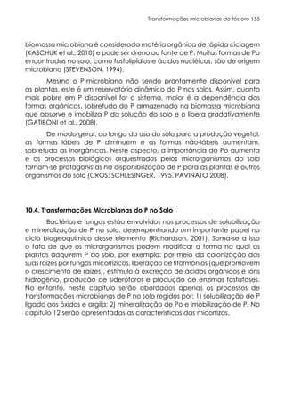 Transformações microbianas do fósforo 155
biomassa microbiana é considerada matéria orgânica de rápida ciclagem
(KASCHUK et al., 2010) e pode ser dreno ou fonte de P. Muitas formas de Po
encontradas no solo, como fosfolipídios e ácidos nucléicos, são de origem
microbiana (STEVENSON, 1994).
Mesmo o P-microbiano não sendo prontamente disponível para
as plantas, este é um reservatório dinâmico do P nos solos. Assim, quanto
mais pobre em P disponível for o sistema, maior é a dependência das
formas orgânicas, sobretudo do P armazenado na biomassa microbiana
que absorve e imobiliza P da solução do solo e o libera gradativamente
(GATIBONI et al., 2008).
De modo geral, ao longo do uso do solo para a produção vegetal,
as formas lábeis de P diminuem e as formas não-lábeis aumentam,
sobretudo as inorgânicas. Neste aspecto, a importância do Po aumenta
e os processos biológicos orquestrados pelos microrganismos do solo
tornam-se protagonistas na disponibilização de P para as plantas e outros
organismos do solo (CROS; SCHLESINGER, 1995, PAVINATO 2008).
10.4. Transformações Microbianas do P no Solo
Bactérias e fungos estão envolvidos nos processos de solubilização
e mineralização de P no solo, desempenhando um importante papel no
ciclo biogeoquímico desse elemento (Richardson, 2001). Soma-se a isso
o fato de que os microrganismos podem modificar a forma na qual as
plantas adquirem P do solo, por exemplo: por meio da colonização das
suas raízes por fungos micorrízicos, liberação de fitormônios (que promovem
o crescimento de raízes), estímulo à excreção de ácidos orgânicos e íons
hidrogênio, produção de sideróforos e produção de enzimas fosfatases.
No entanto, neste capítulo serão abordados apenas os processos de
transformações microbianas de P no solo regidos por: 1) solubilização de P
ligado aos óxidos e argila; 2) mineralização de Po e imobilização de P. No
capítulo 12 serão apresentadas as características das micorrizas.
 