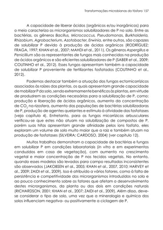 Transformações microbianas do fósforo 157
A capacidade de liberar ácidos (orgânicos e/ou inorgânicos) para
o meio caracteriza os microrganismos solubilizadores de P no solo. Entre as
bactérias, os gêneros Bacillus, Micrococcus, Pseudomonas, Burkholderia,
Rhizobium, Agrobacterium, Azotobacter, Erwinia, entre outros, são capazes
de solubilizar P devido à produção de ácidos orgânicos (RODRÍGUEZ;
FRAGA, 1997; KHAN et al., 2007; MAHDI et al., 2011). Os gêneros Aspergillus e
Penicillium são os representantes de fungos mais conhecidos na produção
de ácidos orgânicos e são eficientes solubilizadores de P (SABER et al., 2009;
COUTINHO et al., 2012). Esses fungos apresentam também a capacidade
de solubilizar P proveniente de fertilizantes fosfatados (COUTINHO et al.,
2012).
Podemos destacar também a atuação dos fungos ectomicorrízicos
associados às raízes das plantas, os quais apresentam grande capacidade
demobilizarPdosolo,sendoextremamentebenéficosàsplantas,emvirtude
de produzirem as condições necessárias para a solubilização de P, como:
produção e liberação de ácidos orgânicos, aumento da concentração
de CO2
na rizosfera, aumento das populações de bactérias solubilizadoras
de P, produção de agentes quelantes e estímulo à atividade das fosfatases
(veja capítulo 4). Entretanto, para os fungos micorrízicos arbusculares
verificou-se que estes não atuam na solubilização de compostos de P,
porém suas hifas apresentam grande afinidade pelos íons fosfato, eles
exploram um volume de solo muito maior que a raiz e também atuam na
produção de fosfatases (SILVEIRA; CARDOSO, 2004) (ver capitulo 12).
Muitos trabalhos demonstram a capacidade de bactérias e fungos
em solubilizar P em condições laboratoriais (in vitro e em experimentos
conduzidos em casa de vegetação), com aumento no crescimento
vegetal e maior concentração de P nos tecidos vegetais. No entanto,
quando esses modelos são levados para campo resultados inconsistentes
são observados (JAKOBSEN et al., 2005; KHAN et al., 2007, 2010; HARVEY et
al., 2009; ZAIDI et al., 2009). Isso é atribuído a vários fatores, como à falta de
persistência e competitividade dos microrganismos introduzidos no solo e
ao pouco conhecimento sobre os fatores que afetam o desenvolvimento
destes microrganismos, da planta ou dos dois em condições naturais
(RICHARDSON, 2001; KHAN et al., 2007; ZAIDI et al., 2009). Além disso, deve-
se considerar o tipo de solo, uma vez que a mineralogia e química dos
solos influenciam negativa- ou positivamente a ciclagem de P.
 