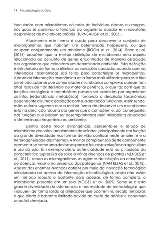 Microbiologia do Solo
14
inoculados com microbiomas oriundos de indivíduos obesos ou magros,
nos quais se observou o fenótipo do organismo doador em receptores
desprovidos de microbiota própria (TURNBAUGH et al., 2006).
Atualmente este termo é usado para descrever o conjunto de
microrganismos que habitam um determinado hospedeiro, ou que
ocupam conjuntamente um ambiente (BOON et al., 2014). Boon et al.
(2014) propõem que a melhor definição de microbioma seria aquela
relacionada ao conjunto de genes encontrados de maneira associada
aos organismos que colonizam um determinado ambiente. Esta definição
é estruturada de forma a eliminar as variações causadas quando apenas
inferências taxonômicas são feitas para caracterizar os microbiomas.
Apesar da informação taxonômica ser a forma mais utilizada para este tipo
de estudo, sabe-se que comunidades microbianas complexas apresentam
altas taxas de transferência de material genético, o que faz com que as
funções ecológicas e metabólicas possam ser exercidas por organismos
distintos (redundância metabólica), tornando a descrição taxonômica
dependentedeumaassociaçãocomsuadescriçãofuncional.Assimsendo,
estes autores sugerem que a melhor forma de descrever um microbioma
está na descrição robusta dos genes que o compõem e, por conseguinte,
das funções que podem ser desempenhadas pela microbiota associada
a determinado hospedeiro ou ambiente.
Dentro desta maior abrangência, apresenta-se o estudo do
microbioma dos solos, amplamente desafiador, principalmente em função
da grande diversidade nas formas de vida contidas neste ambiente e a
heterogeneidade dos mesmos. A melhor compreensão deste componente
apresenta-se como uma das bases para as futuras revoluções na agricultura
e uso do solo. Um exemplo desta potencialidade está na atribuição da
característica supressiva de solos a várias doenças de plantas (MENDES et
al., 2011), sendo os microrganismos os agentes da inibição da ocorrência
de doenças mesmo na presença dos patógenos (VAN ELSAS et al., 2012).
Apesar dos enormes avanços obtidos por meio da inovação tecnológica
relacionada ao acesso da informação microbiológica, ainda não existe
um método robusto o bastante para acessar, de forma completa, o
microbioma presente em um solo (VOGEL et al., 2009). Soma-se a esta
grande diversidade do sistema solo a necessidade de metodologias que
indiquem de forma sólida as alterações que ocorrem na escala temporal,
o que ainda é bastante limitado devido ao custo de análise e cobertura
amostral desejada.
 