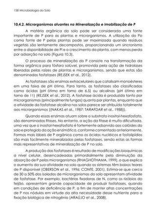 Microbiologia do Solo
158
10.4.2. Microrganismos atuantes na Mineralização e Imobilização de P
A matéria orgânica do solo pode ser considerada uma fonte
importante de P para as plantas e microrganismos. A utilização do Po
como fonte de P pelas plantas pode ser maximizada quando resíduos
vegetais são lentamente decompostos, proporcionando um sincronismo
entre a disponibilidade de Pi e o crescimento da planta, com menos perda
por adsorção no solo (Figura 10.3).
O processo de mineralização do P consiste na transformação da
forma orgânica para fósforo solúvel, promovida pela ação de hidrolases
liberadas pelas raízes de plantas e microrganismos, sendo que estas são
denominadas fosfatases (REJSEK et al., 2012).
As fosfatases são enzimas extracelulares que catalisam monoésteres
em uma faixa de pH ótimo. Para tanto, as fosfatases são classificadas
como ácidas (pH ótimo em torno de 6,5) ou alcalinas (pH ótimo em
torno de 11) (REJSEK et al., 2012). A fosfatase ácida é produzida tanto por
microrganismos (principalmente fungos) quanto por plantas, enquanto que
a atividade da fosfatase alcalina nos solos parece ser atribuída totalmente
aos microrganismos ((NAKAS et al., 1987; TARAFDAR et al., 1988)).
Quando essas enzimas atuam sobre o substrato inositol-hexafosfato,
são denominadas fitases. No entanto, a ação da fitase é muito dificultada,
uma vez que o inositol-hexafosfato é fortemente adsorvido aos colóides do
soloeprotegidodaaçãoenzimática,conformecomentadoanteriormente.
Formas mais lábeis de P orgânico como os ácidos nucléicos e fosfolipídios
são mais facilmente mineralizados pelas fosfatases, sendo estas as formas
mais representativas de mineralização de P no solo.
A produção das fosfatases é resultado de modificações bioquímicas
a nível celular, desencadeadas primordialmente pela diminuição da
absorção de P pelos microrganismos (RHAGHOTHAMA, 1999), o que explica
o aumento da sua atividade no solo quando os sistemas têm baixos teores
de P disponível (OBERSON et al., 1996; CONTE, 2001). Estima-se que cerca
de 30 a 50% dos isolados de microrganismos do solo apresentam atividade
de fosfatase. Por exemplo, bactérias fixadoras de N, como os rizóbios do
feijão, apresentam grande capacidade de produzir fosfatases, quando
em condições de deficiência de P, a fim de manter altas concentrações
de P nos nódulos em virtude da alta necessidade desse nutriente para a
fixação biológica de nitrogênio (ARAÚJO et al., 2008).
 
