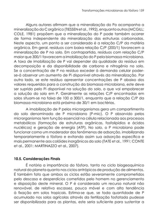 Transformações microbianas do fósforo 159
Alguns autores afirmam que a mineralização do Po acompanha a
mineralizaçãodoCorgânico(TIESSENetal.,1992),enquantooutros(MCGILL;
COLE, 1981) propõem que a mineralização do P pode também ocorrer
de forma independente da mineralização das estruturas carbonadas.
Neste aspecto, um ponto a ser considerado é a relação C/P da matéria
orgânica. Em geral, resíduos com baixa relação C/P (200/1) favorecem a
mineralização de P no solo. Em contrapartida, resíduos com relação C/P
maior que 300/1 favorecem a imobilização do P pela biomassa microbiana.
A taxa de imobilização de P vai depender da qualidade do resíduo em
decomposição e da disponibilidade de carbono e nitrogênio no solo.
Se a concentração de P no resíduo exceder à demanda celular poder-
se-á observar um aumento de Pi disponível através da mineralização. Por
outro lado, se este resíduo apresentar concentrações de P abaixo dos
valores requeridos para a construção da biomassa microbiana, este deve
ser suprido pelo Pi disponível na solução do solo, o que vai empobrecer
a solução do solo em P. Geralmente as relações C/P encontradas em
solos situam-se na faixa de 100 a 300/1, enquanto que a relação C/P da
biomassa microbiana está próxima de 30/1 em bactérias.
A imobilização de P pelos microrganismos gera um compartimento
do solo denominado de P microbiano (P-mic). O P absorvido pelos
microrganismos tem função essencial na célula relacionada aos processos
metabólicos (formação de estruturas orgânicas, fosfolipídios e ácidos
nucléicos) e geração de energia (ATP). No solo, o P microbiano pode
funcionar como um moderador dos fenômenos de adsorção, imobilizando
temporariamente o fósforo e evitando assim sua adsorção específica e
mais permanente aos colóides inorgânicos do solo (TATE et al., 1991; CONTE
et al., 2001; MARTINAZZO et al., 2007).
10.5. Considerações Finais
É notória a importância do fósforo, tanto no ciclo biogeoquímico
natural do planeta quanto nos ciclos antrópicos de produção de alimentos.
É também fato que ambos os ciclos estão severamente comprometidos
pelo descaso e desperdícios cometidos pelo homem no gerenciamento
e disposição deste mineral. O P é considerado um recurso natural não
renovável, de relativa escassez, pouco móvel e com alta tendência
à fixação em solos tropicais. Estima-se que, se toda quantidade de P
acumulado nos solos agrícolas através da fertilização fosfatada pudesse
ser disponibilizada para as plantas, este seria suficiente para sustentar a
 