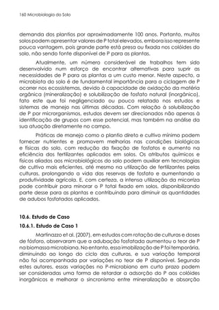 Microbiologia do Solo
160
demanda dos plantios por aproximadamente 100 anos. Portanto, muitos
solos podem apresentar valores de P total elevados, embora isso represente
pouca vantagem, pois grande parte está presa ou fixada nos colóides do
solo, não sendo fonte disponível de P para as plantas.
Atualmente, um número considerável de trabalhos tem sido
desenvolvido num esforço de encontrar alternativas para suprir as
necessidades de P para as plantas a um custo menor. Neste aspecto, a
microbiota do solo é de fundamental importância para a ciclagem de P
ocorrer nos ecossistemas, devido à capacidade de oxidação da matéria
orgânica (mineralização) e solubilização de fosfato natural (inorgânico),
fato este que foi negligenciado ou pouco relatado nos estudos e
sistemas de manejo nas últimas décadas. Com relação à solubilização
de P por microrganismos, estudos devem ser direcionados não apenas à
identificação de grupos com esse potencial, mas também na análise da
sua atuação diretamente no campo.
Práticas de manejo como o plantio direto e cultivo mínimo podem
fornecer nutrientes e promovem melhorias nas condições biológicas
e físicas do solo, com redução da fixação de fosfatos e aumento na
eficiência dos fertilizantes aplicados em solos. Os atributos químicos e
físicos aliados aos microbiológicos do solo podem auxiliar em tecnologias
de cultivo mais eficientes, até mesmo na utilização de fertilizantes pelas
culturas, prolongando a vida das reservas de fosfato e aumentando a
produtividade agrícola. E, com certeza, a intensa utilização da micorriza
pode contribuir para minorar o P total fixado em solos, disponibilizando
parte desse para as plantas e contribuindo para diminuir as quantidades
de adubos fosfatados aplicados.
10.6. Estudo de Caso
10.6.1. Estudo de Caso 1
Martinazzo et al. (2007), em estudos com rotação de culturas e doses
de fósforo, observaram que a adubação fosfatada aumentou o teor de P
na biomassa microbiana. No entanto, essa imobilização de P foi temporária,
diminuindo ao longo do ciclo das culturas, e sua variação temporal
não foi acompanhada por variações no teor de P disponível. Segundo
estes autores, essas variações no P-microbiano em curto prazo podem
ser consideradas uma forma de retardar a adsorção do P aos colóides
inorgânicos e melhorar o sincronismo entre mineralização e absorção
 