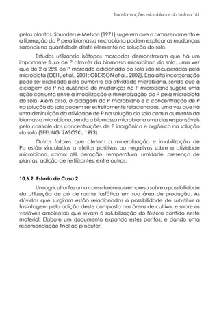 Transformações microbianas do fósforo 161
pelas plantas. Saunders e Metson (1971) sugerem que o armazenamento e
a liberação do P pela biomassa microbiana podem explicar as mudanças
sazonais na quantidade deste elemento na solução do solo.
Estudos utilizando isótopos marcados demonstraram que há um
importante fluxo de P através da biomassa microbiana do solo, uma vez
que de 2 a 25% do P marcado adicionado ao solo são recuperados pela
microbiota (OEHL et al., 2001; OBERSON et al., 2002). Essa alta incorporação
pode ser explicada pelo aumento da atividade microbiana, sendo que a
ciclagem de P na ausência de mudanças no P microbiano sugere uma
ação conjunta entre a imobilização e mineralização do P pela microbiota
do solo. Além disso, a ciclagem do P microbiano e a concentração de P
na solução do solo podem ser estreitamente relacionadas, uma vez que há
uma diminuição da atividade de P na solução do solo com o aumento da
biomassa microbiana, sendo a biomassa microbiana uma das responsáveis
pelo controle das concentrações de P inorgânico e orgânico na solução
do solo (SEELING; ZASOSKI, 1993).
Outros fatores que afetam a mineralização e imobilização de
Po estão vinculados a efeitos positivos ou negativos sobre a atividade
microbiana, como: pH, aeração, temperatura, umidade, presença de
plantas, adição de fertilizantes, entre outros.
10.6.2. Estudo de Caso 2
Um agricultor fez uma consulta em sua empresa sobre a possibilidade
da utilização de pó de rocha fosfática em sua área de produção. As
dúvidas que surgiram estão relacionadas à possibilidade de substituir a
fosfatagem pela adição deste composto nas áreas de cultivo, e sobre as
variáveis ambientais que levam à solubilização do fósforo contido neste
material. Elabore um documento expondo estes pontos, e dando uma
recomendação final ao produtor.
 