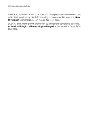 Microbiologia do Solo
166
VANCE, C.P.; UHDE-STONE, C.; ALLAN, D.L. Phosphorus acquisition and use:
critical adaptations by plants for securing a nonrenewable resource. New
Phytologist, Cambridge, v. 157, n. 3, p. 423–447, 2003.
ZAIDI, A. et al. Plant growth promotion by phosphate solubilizing bacteria.
Acta Microbiologica et Immunologica Hungarica, Budapest, v. 56, p. 263–
284, 2009.
 