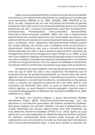 Introdução à biologia do solo 15
Sabe-sequeossolosapresentamumaestruturaçãodascomunidades
microbianas com determinada similaridade se analisados em um elevado
nível taxonômico (TRINGE et al., 2005; JANSSEN, 2006; PHILIPPOT et al.,
2013), ou seja, composta de um core microbiano encontrado na grande
maioria dos solos. Este core é mais facilmente definido para a comunidade
bacteriana do solo, composto principalmente pelos filos Acidobacteria,
Actinobacteria, Proteobacteria, Verrucomicrobia, Bacteroidetes,
Firmicutes e Planctomycetes (JANSSEN, 2006). Este core é relativamente
estável dentro do conceito taxonômico da comunidade microbiana, mas
pode ser distinto em relação às funções desempenhadas pelos organismos
que o compõem. Assim, organismos taxonomicamente similares podem
ter funções distintas, de acordo com o ambiente onde se encontram e
desenvolvem. Verifica-se, pois, que o conceito de microbioma deve ser
melhor aplicado aos solos, o que é proposto pela iniciativa chamada de
Terragenoma (http://www.terragenome.org/) (VOGEL et al., 2009), a qual
tem como objetivos organizar as informações geradas sobre o microbioma
dos solos, e realizar a completa descrição do material genético microbiano
contido em um grama de solo. Com isto, espera-se estabelecer parâmetros
e entender melhor as interações microbianas que regem este ecossistema.
Em relação aos solos brasileiros, este tipo de estudo se faz necessário,
uma vez que é sobre tais solos e seus respectivos microbiomas que se
sustentam biomas de grande biodiversidade, ou mesmo áreas de cultivo
agrícola com elevada produtividade e importância econômica. Pode-se
ainda extrapolar o conceito de microbioma, considerando-o não apenas
como o conjunto de organismos presentes em uma área distinta, mas
associado aos diferentes solos sobre os quais se desenvolve a mesma
cultura agrícola, ou que integram a mesma paisagem, inserindo assim o
conceito de biogeografia na definição de microbioma (FIERER et al., 2006;
MARTINY et al., 2006).
No Brasil, uma iniciativa originou o grupo denominado Brazilian
Microbiome Project (BMP) (http://www.brmicrobiome.org/), que visa
descrever os microbiomas associados aos diversos ambientes brasileiros.
Este grupo publicou seu primeiro trabalho, em que é apresentada uma
revisão detalhada dos estudos desenvolvidos com esta finalidade nos
mais diferentes ambientes brasileiros (PYLRO et al., 2014), dentre os quais
destacam-se os solos explorados em diferentes áreas do território nacional.
Os membros componentes desta iniciativa estão atuando de forma
colaborativa com uma iniciativa mundial do chamado Earth Microbiome
(http://www.earthmicrobiome.org/), o qual deve facilitar a inserção dos
 