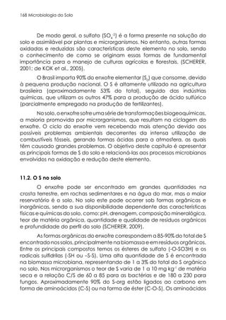 Microbiologia do Solo
168
De modo geral, o sulfato (SO4
-2
) é a forma presente na solução do
solo e assimilável por plantas e microrganismos. No entanto, outras formas
oxidadas e reduzidas são características deste elemento no solo, sendo
o conhecimento de como se originam essas formas de fundamental
importância para o manejo de culturas agrícolas e florestais. (SCHERER,
2001; de KOK et al., 2005).
O Brasil importa 90% do enxofre elementar (S0
) que consome, devido
à pequena produção nacional. O S é altamente utilizado na agricultura
brasileira (aproximadamente 53% do total), seguido das indústrias
químicas, que utilizam os outros 47% para a produção de ácido sulfúrico
(parcialmente empregado na produção de fertilizantes).
Nosolo,oenxofresofreumasériedetransformaçõesbiogeoquímicas,
a maioria promovida por microrganismos, que resultam na ciclagem do
enxofre. O ciclo do enxofre vem recebendo mais atenção devido aos
possíveis problemas ambientais decorrentes da intensa utilização de
combustíveis fósseis, gerando formas ácidas para a atmosfera, as quais
têm causado grandes problemas. O objetivo deste capítulo é apresentar
as principais formas de S do solo e relacioná-las aos processos microbianos
envolvidos na oxidação e redução deste elemento.
11.2. O S no solo
O enxofre pode ser encontrado em grandes quantidades na
crosta terrestre, em rochas sedimentares e na água do mar, mas o maior
reservatório é o solo. No solo este pode ocorrer sob formas orgânicas e
inorgânicas, sendo a sua disponibilidade dependente das características
físicas e químicas do solo, como: pH, drenagem, composição mineralógica,
teor de matéria orgânica, quantidade e qualidade de resíduos orgânicos
e profundidade do perfil do solo (SCHERER, 2009).
As formas orgânicas do enxofre correspondem a 85-90% do total de S
encontrado nos solos, principalmente na biomassa e em resíduos orgânicos.
Entre os principais compostos temos os ésteres de sulfato (-O-SO3H) e os
radicais sulfidrilas (-SH ou –S-S). Uma alta quantidade de S é encontrada
na biomassa microbiana, representando de 1 a 3% do total do S orgânico
no solo. Nos microrganismos o teor de S varia de 1 a 10 mg kg-1
de matéria
seca e a relação C/S de 60 a 85 para as bactérias e de 180 a 230 para
fungos. Aproximadamente 90% do S-org estão ligados ao carbono em
forma de aminoácidos (C-S) ou na forma de éster (C-O-S). Os aminoácidos
 