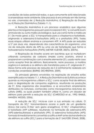 Transformações do enxofre 171
condições de baixo potencial redox, o que comumente está relacionado
à anaerobiose neste ambiente. Este processo é encontrado em três formas
no solo, chamados de: i) Redução Assimilativa, ii) Respiração do Enxofre
ou iii) Redução Dissimilativa (Tabela 11.1).
A Redução Assimilativa é um processo anabólico que algumas
plantas e microrganismos possuem para incorporar S-SO4
2-
e convertê-lo em
aminoácido ou outra molécula biológica, que usa como fonte a molécula
S-2
. De modo geral, o SO4
2-
é transportado para o citoplasma e fosforilado,
originando a adenosina-5-fosfosulfato (APS) e o pirofosfato (PPi). Todas
essas etapas utilizam enzimas e consomem ATP. A APS pode ser reduzida
a S-2
por duas vias, dependendo das características do organismo; uma
via de redução direta de APS ou uma via de fosforilação que forma a
fosfoadenosina fosfossulfato (PAPS) (MEYER; KUEVER, 2007a, 2007b).
A Respiração do Enxofre ocorre em bactérias que se multiplicam
utilizando compostos de carbono simples como acetato, etanol e
propanol em combinação com o enxofre elementar (S0
), usado neste caso
como aceptor final de elétrons. Basicamente, neste processo, a matéria
orgânica é oxidada e os elétrons são transferidos para o S0
, originando S-2
.
Dessa forma este processo de redução do S é estritamente realizado em
condições anaeróbias (BURNS; DICHRISTINA, 2009).
Os principais gêneros envolvidos na respiração do enxofre estão
exemplificados na tabela 11.1. A Redução Dissimilativa do Sulfato acontece
quando os microrganismos utilizam o SO4
2-
como aceptor final de elétrons
para a degradação de compostos orgânicos, resultando na produção
de S-2
. Estes organismos são anaeróbios, e se encontram amplamente
distribuídos na natureza, conhecidos como microrganismos redutores do
sulfato (MRS), os quais podem também utilizar H2
como um doador de
elétrons para permitir a redução do SO4
2-
(CARDOSO et al., 1992; RABUS,
HANSEN; WIDDEL; 2006).
A redução de SO4
2-
inicia-se com a sua entrada na célula. O
transporte do SO4
2-
transmembrana ocorre a partir de um gradiente
iônico (tal como H+
/Na+
sem gasto energético). O SO4
2-
citoplasmático
é fosforilado (ATP sulfirilase), resultando na formação de adenosina-APS
(APS-adenilssulfatase) e pirofosfato (PPi). O adenosina fosfossulfato (APS)
formado é imediatamente convertido a sulfito e AMP antes da transferência
de elétrons ao sulfito (SO3
2-
) para a formação de S-2
(MUYZER; STAMS, 2008).
 