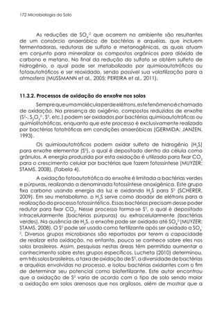 Microbiologia do Solo
172
As reduções de SO4
-2
que ocorrem no ambiente são resultantes
de um consórcio anaeróbico de bactérias e arquéias, que incluem
fermentadoras, redutoras de sulfato e metanogênicas, as quais atuam
em conjunto para mineralizar os compostos orgânicos para dióxido de
carbono e metano. No final da redução do sulfato se obtém sulfeto de
hidrogênio, o qual pode ser metabolizado por quimioautotróficos ou
fotoautotróficos e ser reoxidado, sendo possível sua volatilização para a
atmosfera (MUSSMANN et al., 2005; PEREIRA et al., 2011).
11.3.2. Processos de oxidação do enxofre nos solos
Semprequeumamoléculaperdeelétrons,estefenômenoéchamado
de oxidação. Na presença do oxigênio, compostos reduzidos de enxofre
(S2
-, S2
O3
2-
, S0
, etc.) podem ser oxidados por bactérias quimioautotróficas ou
quimiolitotróficas, enquanto que este processo é exclusivamente realizado
por bactérias fototróficas em condições anaeróbicas (GERMIDA; JANZEN,
1993).
Os quimioautotróficos podem oxidar sulfeto de hidrogênio (H2
S)
para enxofre elementar (S0
), o qual é depositado dentro da célula como
grânulos. A energia produzida por esta oxidação é utilizada para fixar CO2
para o crescimento celular por bactérias que fazem fotossíntese (MUYZER;
STAMS, 2008). (Tabela 4).
A oxidação fotoautotrófica do enxofre é limitada a bactérias verdes
e púrpuras, realizando a denominada fotossíntese anoxigênica. Este grupo
fixa carbono usando energia da luz e oxidando H2
S para S0
(SCHERER,
2009). Em seu metabolismo, o H2
S serve como doador de elétrons para a
realização do processo fotossintético. Essas bactérias precisam desse poder
redutor para fixar CO2
. Nesse processo forma-se S0
, o qual é depositado
intracelularmente (bactérias púrpuras) ou extracelularmente (bactérias
verdes). Na ausência de H2
S, o enxofre pode ser oxidado até SO4
2-
(MUYZER;
STAMS, 2008). O S0
pode ser usado como fertilizante após ser oxidado a SO4
-
2
. Diversos grupos microbianos são reportados por terem a capacidade
de realizar esta oxidação, no entanto, pouco se conhece sobre eles nos
solos brasileiros. Assim, pesquisas nestas áreas têm permitido aumentar o
conhecimento sobre estes grupos específicos. Lucheta (2010) determinou,
em três solos brasileiros, a taxa de oxidação de S0
, a diversidade de bactérias
e arquéias envolvidas no processo, e isolou bactérias oxidantes com o fim
de determinar seu potencial como biofertilizante. Este autor encontrou
que a oxidação de S0
varia de acordo com o tipo de solo sendo maior
a oxidação em solos arenosos que nos argilosos, além de mostrar que a
 