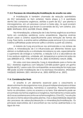 Microbiologia do Solo
174
11.3.3. Processos de mineralização/imobilização do enxofre nos solos
A Imobilização é também chamada de redução assimilatória
do SO4
2-
(estudada no item anterior). Nesta etapa o S é assimilado
dentro dos compostos orgânicos, obtidos a partir de SO4
2-,
por plantas e
microrganismos, em um processo comum a todos eles, no qual ocorrem
as reações enzimáticas que levam à conversão de SO4
2-
em cisteína. (LIU;
BEER; WHITMAN, 2012; MUYZER; STAMS, 2008).
Na mineralização, a liberação de S das formas orgânicas acontece
tanto em condições aeróbicas como anaeróbicas. Algumas enzimas
atuam sobre a cisteína especificamente para remoção de formas de
S-org. Para tanto, a enzima serina sulfidrilase pode remover H2
S e a enzima
cisteina sulfihidrilase pode remover sulfito e amônio a partir da cisteína.
A maioria do S-org encontra-se nos aminoácidos e nos ésteres de
sulfato. A mineralização de S é influenciada por diferentes fatores que
afetam a multiplicação e a atividade microbiana no solo, especialmente:
o suprimento de energia e nutrientes, a relação C/S e a abundância de
S nos resíduos orgânicos, umidade, pH, temperatura e potencial redox do
solo (ERIKSEN et al., 1998; HAVLIN et al., 2005; SCHOENAU; MALHI, 2008).
Em solos com boa areação, S-org é mineralizado para a forma de
SO4
2-
. Materiais orgânicos com relação C/S<200 podem gerar um ganho
líquido de SO4
2
- para o solo. Em contrapartida, se essa relação for maior que
400 pode ocorrer imobilização de S na biomassa microbiana. (HOLGUIN;
VAZQUEZ; BASHAN, 2001; HAVLIN et al., 2005, KERTESZ et al., 2007).
11.4. Considerações finais
O enxofre é um elemento essencial para o crescimento e
desenvolvimento dos organismos vivos, já que é indispensável para a síntese
de vitaminas, aminoácidos, hormônios e coenzimas. Possui reservatórios
tanto na atmosfera, como no oceano e na terra. Este elemento pode ser
encontrado nas formas orgânica e inorgânica. Normalmente a maior parte
do S nos ecossistemas encontra-se na forma orgânica. O íon SO4
-2
na solução
do solo é a forma absorvida pelas plantas, mas a disponibilidade depende
dos processos de adsorção/dessorção e mineralização/imobilização. Os
principais reservatórios de S encontram-se nas rochas sedimentares e na
água do mar.
 