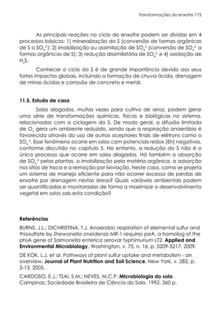Transformações do enxofre 175
As principais reações no ciclo do enxofre podem ser dividas em 4
processos básicos: 1) mineralização do S (conversão de formas orgânicas
de S a SO4
2-
); 2) imobilização ou assimilação de SO4
2-
(conversão de SO4
2-
a
formas orgânicas de S); 3) redução dissimilatória de SO4
2-
e 4) oxidação de
H2
S.
Conhecer o ciclo do S é de grande importância devido aos seus
fortes impactos globais, incluindo a formação de chuva ácida, drenagem
de minas ácidas e corrosão de concreto e metal.
11.5. Estudo de caso
Solos alagados, muitas vezes para cultivo de arroz, podem gerar
uma série de transformações químicas, físicas e biológicas no sistema,
relacionadas com a ciclagem do S. De modo geral, a difusão limitada
de O2
gera um ambiente reduzido, sendo que a respiração anaeróbia é
favorecida através do uso de outros aceptores finais de elétrons como o
SO4
-2
. Esse fenômeno ocorre em solos com potenciais redox (Eh) negativos,
conforme discutido no capitulo 5. No entanto, a redução do S não é o
único processo que ocorre em solos alagados. Há também a absorção
de SO4
-2
pelas plantas, a imobilização pela matéria orgânica, a adsorção
nos sítios de troca e a remoção por lixiviação. Neste caso, como se projeta
um sistema de manejo eficiente para não ocorrer excesso de perdas de
enxofre por drenagem nestas áreas? Quais variáveis ambientais podem
ser quantificadas e monitoradas de forma a maximizar o desenvolvimento
vegetal em solos sob esta condição?
Referências
BURNS, J.L.; DICHRISTINA, T.J. Anaerobic respiration of elemental sulfur and
thiosulfate by Shewanella oneidensis MR-1 requires psrA, a homolog of the
phsA gene of Salmonella enterica serovar typhimurium LT2. Applied and
Environmental Microbiology, Washington, v. 75, n. 16, p. 5209-5217, 2009.
DE KOK, L.J. et al. Pathways of plant sulfur uptake and metabolism - an
overview. Journal of Plant Nutrition and Soil Science, New York, v. 283, p.
5-13, 2005.
CARDOSO, E.J.; TSAI, S.M.; NEVES, M.C.P. Microbiologia do solo.
Campinas: Sociedade Brasileira de Ciência do Solo, 1992. 360 p.
 
