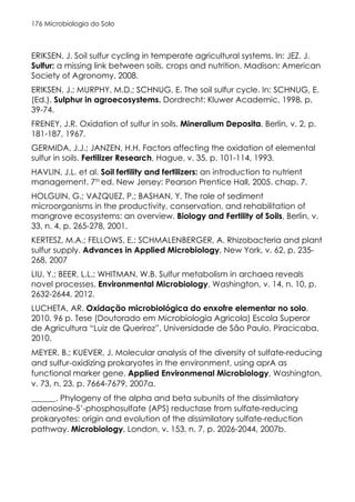 Microbiologia do Solo
176
ERIKSEN, J. Soil sulfur cycling in temperate agricultural systems. In: JEZ. J.
Sulfur: a missing link between soils, crops and nutrition. Madison: American
Society of Agronomy, 2008.
ERIKSEN, J.; MURPHY, M.D.; SCHNUG, E. The soil sulfur cycle. In: SCHNUG, E.
(Ed.). Sulphur in agroecosystems. Dordrecht: Kluwer Academic, 1998. p.
39-74.
FRENEY, J.R. Oxidation of sulfur in soils. Mineralium Deposita, Berlin, v. 2, p.
181-187, 1967.
GERMIDA, J.J.; JANZEN, H.H. Factors affecting the oxidation of elemental
sulfur in soils. Fertilizer Research, Hague, v. 35, p. 101-114, 1993.
HAVLIN, J.L. et al. Soil fertility and fertilizers: an introduction to nutrient
management. 7th
ed. New Jersey: Pearson Prentice Hall, 2005. chap. 7.
HOLGUIN, G.; VAZQUEZ, P.; BASHAN, Y. The role of sediment
microorganisms in the productivity, conservation, and rehabilitation of
mangrove ecosystems: an overview. Biology and Fertility of Soils, Berlin, v.
33, n. 4, p. 265-278, 2001.
KERTESZ, M.A.; FELLOWS, E.; SCHMALENBERGER, A. Rhizobacteria and plant
sulfur supply. Advances in Applied Microbiology, New York, v. 62, p. 235-
268, 2007
LIU, Y.; BEER, L.L.; WHITMAN, W.B. Sulfur metabolism in archaea reveals
novel processes. Environmental Microbiology, Washington, v. 14, n. 10, p.
2632-2644, 2012.
LUCHETA, AR. Oxidação microbiológica do enxofre elementar no solo.
2010. 96 p. Tese (Doutorado em Microbiologia Agricola) Escola Superor
de Agricultura “Luiz de Queriroz”, Universidade de São Paulo, Piracicaba,
2010.
MEYER, B.; KUEVER, J. Molecular analysis of the diversity of sulfate-reducing
and sulfur-oxidizing prokaryotes in the environment, using aprA as
functional marker gene. Applied Environmenal Microbiology, Washington,
v. 73, n. 23, p. 7664-7679, 2007a.
______. Phylogeny of the alpha and beta subunits of the dissimilatory
adenosine-5’-phosphosulfate (APS) reductase from sulfate-reducing
prokaryotes: origin and evolution of the dissimilatory sulfate-reduction
pathway. Microbiology, London, v. 153, n. 7, p. 2026-2044, 2007b.
 