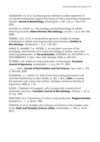 Transformações do enxofre 177
MUSSMANN, M. et al. Clustered genes related to sulfate respiration in
uncultured prokaryotes support the theory of their concomitant horizontal
transfer. Journal of Bacteriology, Washington, v.187 v.20, p. 7126–7137,
2005.
MUYZER, G.; STAMS, A.J. The ecology and biotechnology of sulfate-
reducing bacteria. Nature Reviews Microbiology, London, v. 6, p. 441-454,
2008.
PEREIRA, I.A.C. et al. A comparative genomic analysis of energy
metabolism in sulfate reducing bacteria and archaea. Frontiers in
Microbiology, Amsterdam, v. 2, p. 1-22, 2011.
RABUS, R.; HANSEN, T.A.; WIDDEL, F. An excellent overview of the
physiology, biochemistry and molecular biology of sulfate- and sulfur-
reducing prokaryotes. In: The prokaryotes. DWORKIN, M.; SCHLEIFER, K.-H.;
STACKEBRANDT, E. (Ed.). New York: Springer, 2006. p. 659–676.
SCHERER, H.W. Sulphur in crop production: invited paper. European
Journal of Agronomy, Amsterdam, v. 14, p. 81–111, 2001.
______. Sulfur. Journal of Plant Nutrition and Soil Science, New York, v. 172,
p. 326–335, 2009.
SCHOENAU, J.J.; MALHI, S.S. Sulfur forms and cycling processes in soil
and their relationship to sulfur fertility. In: JEZ. J. (Ed.). Sulfur: a missing
link between soils, crops and nutrition. Madison: American Society of
Agronomy, 2008. p. 1-10.
SUZUKI, I. Oxidation of inorganic sulfur compounds: chemical and
enzymatic reactions. Canadian Journal of Microbiology, Ottawa, v. 45, p.
97-105, 1999.
TABATABAI, M.A. Importance of sulfur in crop production. Biogeochemistry,
Dordrecht, v. 1, p. 45-62, 1984.
TOSTEVIN, R. et al. Multiple sulfur isotope constraints on the modern sulfur
cycle. Earth and Planetary Science Letters, Amsterdam, v. 396, p. 14–21,
2014.
 