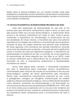 Microbiologia do Solo
16
dados sobre os biomas brasileiros em um cenário mundial, onde estes
poderão ser comparados a outros ambientes, dando base à comparação
e elucidação da elevada biodiversidade brasileira, também no tocante às
comunidades microbianas.
1.4. Serviços Ecossistêmicos da Biodiversidade Microbiana dos Solos
Toda esta exploração da biodiversidade do solo não só faz
sentido para que tenhamos conhecimento sobre o tema, ou para que
seja possível utilizar seus recursos biotecnológicos. A preservação deste
recurso é de extrema importância em todos os solos, onde é pouco
conhecida a importância da microbiologia na preservação de sua
funcionalidade. Em áreas naturais, a microbiota dos solos é de extrema
importância na ciclagem de nutrientes e na sustentação do ecossistema,
atuando na base da cadeia alimentar que permeia estes ambientes.
Em áreas agrícolas, esta microbiota tem grnade importância, atuando
como base de seleção para as plantas, e atuando de forma significativa
contra a invasão dos solos por organismos exógenos. A importância da
biodiversidade na resistência do solo e a entrada de novos organismos
foi demonstrada de forma elegante por Van Elsas et al. (2012), onde
os autores verificaram que a sobrevivência de um patógeno humano,
inoculado ao solo, é inversamente proporcional à biodiversidade
microbiana do mesmo.
Numa visão global deste conceito, a diversidade microbiana
dos solos é responsável pelos chamados serviços ecossistêmicos,
caracterizados pelo conjunto de funções do ecossistema e dos recursos
biotecnológicos supridos de forma determinante pela microbiota.
Dentre estes, enumeram-se características essenciais ao solo, como
a pedogênese, ciclagem do nitrogênio, transformação da matéria
orgânica; até processos biotecnológicos, como a utilização da microbiota
como alimento, promotora da biorremediação e do biocontrole, ou
como promotora de processos de polinização (PIMENTEL et al., 1997). Este
é um tema ainda pouco explorado com os recursos mais modernos de
acesso à microbiota do solo, e portanto, bastante promissor na elevação
da importância deste componente para o funcionamento de todo o
sistema.
 