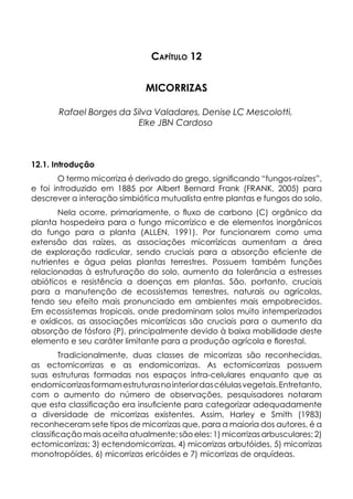 Capítulo 12
MICORRIZAS
Rafael Borges da Silva Valadares, Denise LC Mescolotti,
Elke JBN Cardoso
12.1. Introdução
O termo micorriza é derivado do grego, significando “fungos-raízes”,
e foi introduzido em 1885 por Albert Bernard Frank (FRANK, 2005) para
descrever a interação simbiótica mutualista entre plantas e fungos do solo.
Nela ocorre, primariamente, o fluxo de carbono (C) orgânico da
planta hospedeira para o fungo micorrízico e de elementos inorgânicos
do fungo para a planta (ALLEN, 1991). Por funcionarem como uma
extensão das raízes, as associações micorrízicas aumentam a área
de exploração radicular, sendo cruciais para a absorção eficiente de
nutrientes e água pelas plantas terrestres. Possuem também funções
relacionadas à estruturação do solo, aumento da tolerância a estresses
abióticos e resistência a doenças em plantas. São, portanto, cruciais
para a manutenção de ecossistemas terrestres, naturais ou agrícolas,
tendo seu efeito mais pronunciado em ambientes mais empobrecidos.
Em ecossistemas tropicais, onde predominam solos muito intemperizados
e oxídicos, as associações micorrízicas são cruciais para o aumento da
absorção de fósforo (P), principalmente devido à baixa mobilidade deste
elemento e seu caráter limitante para a produção agrícola e florestal.
Tradicionalmente, duas classes de micorrizas são reconhecidas,
as ectomicorrizas e as endomicorrizas. As ectomicorrizas possuem
suas estruturas formadas nos espaços intra-celulares enquanto que as
endomicorrizasformamestruturasnointeriordascélulasvegetais.Entretanto,
com o aumento do número de observações, pesquisadores notaram
que esta classificação era insuficiente para categorizar adequadamente
a diversidade de micorrizas existentes. Assim, Harley e Smith (1983)
reconheceram sete tipos de micorrizas que, para a maioria dos autores, é a
classificação mais aceita atualmente; são eles: 1) micorrizas arbusculares; 2)
ectomicorrizas; 3) ectendomicorrizas, 4) micorrizas arbutóides, 5) micorrizas
monotropóides, 6) micorrizas ericóides e 7) micorrizas de orquídeas.
 