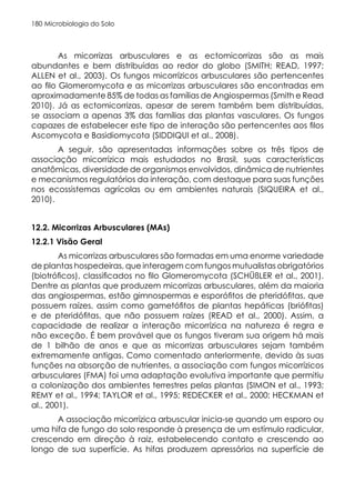 Microbiologia do Solo
180
As micorrizas arbusculares e as ectomicorrizas são as mais
abundantes e bem distribuídas ao redor do globo (SMITH; READ, 1997;
ALLEN et al., 2003). Os fungos micorrízicos arbusculares são pertencentes
ao filo Glomeromycota e as micorrizas arbusculares são encontradas em
aproximadamente 85% de todas as famílias de Angiospermas (Smith e Read
2010). Já as ectomicorrizas, apesar de serem também bem distribuídas,
se associam a apenas 3% das famílias das plantas vasculares. Os fungos
capazes de estabelecer este tipo de interação são pertencentes aos filos
Ascomycota e Basidiomycota (SIDDIQUI et al., 2008).
A seguir, são apresentadas informações sobre os três tipos de
associação micorrízica mais estudados no Brasil, suas características
anatômicas, diversidade de organismos envolvidos, dinâmica de nutrientes
e mecanismos regulatórios da interação, com destaque para suas funções
nos ecossistemas agrícolas ou em ambientes naturais (SIQUEIRA et al.,
2010).
12.2. Micorrizas Arbusculares (MAs)
12.2.1 Visão Geral
As micorrizas arbusculares são formadas em uma enorme variedade
de plantas hospedeiras, que interagem com fungos mutualistas obrigatórios
(biotróficos), classificados no filo Glomeromycota (SCHÜßLER et al., 2001).
Dentre as plantas que produzem micorrizas arbusculares, além da maioria
das angiospermas, estão gimnospermas e esporófitos de pteridófitas, que
possuem raízes, assim como gametófitos de plantas hepáticas (briófitas)
e de pteridófitas, que não possuem raízes (READ et al., 2000). Assim, a
capacidade de realizar a interação micorrízica na natureza é regra e
não exceção. É bem provável que os fungos tiveram sua origem há mais
de 1 bilhão de anos e que as micorrizas arbusculares sejam também
extremamente antigas. Como comentado anteriormente, devido às suas
funções na absorção de nutrientes, a associação com fungos micorrízicos
arbusculares (FMA) foi uma adaptação evolutiva importante que permitiu
a colonização dos ambientes terrestres pelas plantas (SIMON et al., 1993;
REMY et al., 1994; TAYLOR et al., 1995; REDECKER et al., 2000; HECKMAN et
al., 2001).
A associação micorrízica arbuscular inicia-se quando um esporo ou
uma hifa de fungo do solo responde à presença de um estímulo radicular,
crescendo em direção à raiz, estabelecendo contato e crescendo ao
longo de sua superfície. As hifas produzem apressórios na superfície de
 