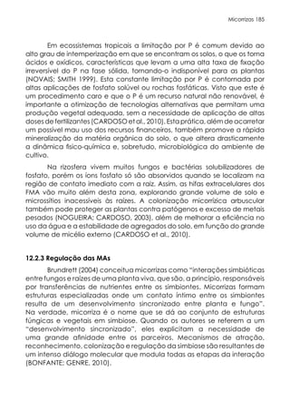 Micorrizas 185
Em ecossistemas tropicais a limitação por P é comum devido ao
alto grau de intemperização em que se encontram os solos, o que os torna
ácidos e oxídicos, características que levam a uma alta taxa de fixação
irreversível do P na fase sólida, tornando-o indisponível para as plantas
(NOVAIS; SMITH 1999). Esta constante limitação por P é contornada por
altas aplicações de fosfato solúvel ou rochas fosfáticas. Visto que este é
um procedimento caro e que o P é um recurso natural não renovável, é
importante a otimização de tecnologias alternativas que permitam uma
produção vegetal adequada, sem a necessidade de aplicação de altas
doses de fertilizantes (CARDOSO et al., 2010). Esta prática, além de acarretar
um possível mau uso dos recursos financeiros, também promove a rápida
mineralização da matéria orgânica do solo, o que altera drasticamente
a dinâmica fisico-química e, sobretudo, microbiológica do ambiente de
cultivo.
Na rizosfera vivem muitos fungos e bactérias solubilizadores de
fosfato, porém os íons fosfato só são absorvidos quando se localizam na
região de contato imediato com a raiz. Assim, as hifas extracelulares dos
FMA vão muito além desta zona, explorando grande volume de solo e
microssítios inacessíveis às raízes. A colonização micorrízica arbuscular
também pode proteger as plantas contra patógenos e excesso de metais
pesados (NOGUEIRA; CARDOSO, 2003), além de melhorar a eficiência no
uso da água e a estabilidade de agregados do solo, em função do grande
volume de micélio externo (CARDOSO et al., 2010).
12.2.3 Regulação das MAs
Brundrett (2004) conceitua micorrizas como “interações simbióticas
entre fungos e raízes de uma planta viva, que são, a princípio, responsáveis
por transferências de nutrientes entre os simbiontes. Micorrizas formam
estruturas especializadas onde um contato íntimo entre os simbiontes
resulta de um desenvolvimento sincronizado entre planta e fungo”.
Na verdade, micorriza é o nome que se dá ao conjunto de estruturas
fúngicas e vegetais em simbiose. Quando os autores se referem a um
“desenvolvimento sincronizado”, eles explicitam a necessidade de
uma grande afinidade entre os parceiros. Mecanismos de atração,
reconhecimento, colonização e regulação da simbiose são resultantes de
um intenso diálogo molecular que modula todas as etapas da interação
(BONFANTE; GENRE, 2010).
 