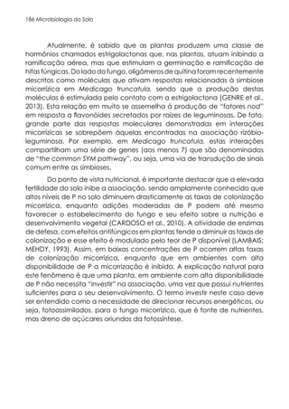 Microbiologia do Solo
186
Atualmente, é sabido que as plantas produzem uma classe de
hormônios chamados estrigolactonas que, nas plantas, atuam inibindo a
ramificação aérea, mas que estimulam a germinação e ramificação de
hifasfúngicas.Doladodofungo,oligômerosdequitinaforamrecentemente
descritos como moléculas que ativam respostas relacionadas à simbiose
micorrízica em Medicago truncatula, sendo que a produção destas
moléculas é estimulada pelo contato com a estrigolactona (GENRE et al.,
2013). Esta relação em muito se assemelha à produção de “fatores nod”
em resposta a flavonóides secretados por raízes de leguminosas. De fato,
grande parte das respostas moleculares demonstradas em interações
micorrízicas se sobrepõem àquelas encontradas na associação rizóbio-
leguminosa. Por exemplo, em Medicago truncatula, estas interações
compartilham uma série de genes (aos menos 7) que são denominados
de “the common SYM pathway”, ou seja, uma via de transdução de sinais
comum entre as simbioses.
Do ponto de vista nutricional, é importante destacar que a elevada
fertilidade do solo inibe a associação, sendo amplamente conhecido que
altos níveis de P no solo diminuem drasticamente as taxas de colonização
micorrízica, enquanto adições moderadas de P podem até mesmo
favorecer o estabelecimento do fungo e seu efeito sobre a nutrição e
desenvolvimento vegetal (CARDOSO et al., 2010). A atividade de enzimas
de defesa, com efeitos antifúngicos em plantas tende a diminuir as taxas de
colonização e esse efeito é modulado pelo teor de P disponível (LAMBAIS;
MEHDY, 1993). Assim, em baixas concentrações de P ocorrem altas taxas
de colonização micorrízica, enquanto que em ambientes com alta
disponibilidade de P a micorrização é inibida. A explicação natural para
este fenômeno é que uma planta, em ambiente com alta disponibilidade
de P não necessita “investir” na associação, uma vez que possui nutrientes
suficientes para o seu desenvolvimento. O termo investir neste caso deve
ser entendido como a necessidade de direcionar recursos energéticos, ou
seja, fotoassimilados, para o fungo micorrízico, que é fonte de nutrientes,
mas dreno de açúcares oriundos da fotossíntese.
 