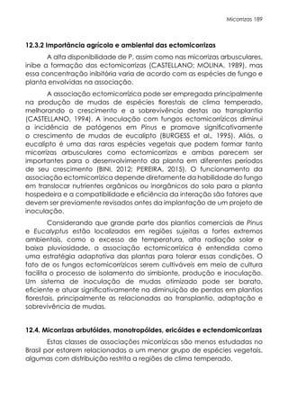 Micorrizas 189
12.3.2 Importância agrícola e ambiental das ectomicorrizas
A alta disponibilidade de P, assim como nas micorrizas arbusculares,
inibe a formação das ectomicorrizas (CASTELLANO; MOLINA, 1989), mas
essa concentração inibitória varia de acordo com as espécies de fungo e
planta envolvidas na associação.
A associação ectomicorrízica pode ser empregada principalmente
na produção de mudas de espécies florestais de clima temperado,
melhorando o crescimento e a sobrevivência destas ao transplantio
(CASTELLANO, 1994). A inoculação com fungos ectomicorrízicos diminui
a incidência de patógenos em Pinus e promove significativamente
o crescimento de mudas de eucalipto (BURGESS et al., 1995). Aliás, o
eucalipto é uma das raras espécies vegetais que podem formar tanto
micorrizas arbusculares como ectomicorrizas e ambas parecem ser
importantes para o desenvolvimento da planta em diferentes períodos
de seu crescimento (BINI, 2012; PEREIRA, 2015). O funcionamento da
associação ectomicorrízica depende diretamente da habilidade do fungo
em translocar nutrientes orgânicos ou inorgânicos do solo para a planta
hospedeira e a compatibilidade e eficiência da interação são fatores que
devem ser previamente revisados antes da implantação de um projeto de
inoculação.
Considerando que grande parte dos plantios comerciais de Pinus
e Eucalyptus estão localizados em regiões sujeitas a fortes extremos
ambientais, como o excesso de temperatura, alta radiação solar e
baixa pluviosidade, a associação ectomicorrízica é entendida como
uma estratégia adaptativa das plantas para tolerar essas condições. O
fato de os fungos ectomicorrízicos serem cultiváveis em meio de cultura
facilita o processo de isolamento do simbionte, produção e inoculação.
Um sistema de inoculação de mudas otimizado pode ser barato,
eficiente e atuar significativamente na diminuição de perdas em plantios
florestais, principalmente as relacionadas ao transplantio, adaptação e
sobrevivência de mudas.
12.4. Micorrizas arbutóides, monotropóides, ericóides e ectendomicorrizas
Estas classes de associações micorrízicas são menos estudadas no
Brasil por estarem relacionadas a um menor grupo de espécies vegetais,
algumas com distribuição restrita a regiões de clima temperado.
 