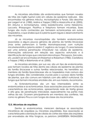 Microbiologia do Solo
190
As micorrizas arbutóides são endomicorrizas que formam novelos
de hifas (do inglês hyphal coils) em células da epiderme radicular. São
encontradas nos gêneros Arbutus, Arctostaphylos e Pyrola. São descritas
por Largent et al. (1980), Molina e Trappe (1982) e Massicotte et al. (2005).
Em Arbutus e Arctostaphylos, vários basidiomicetos como Hebeloma,
Laccaria, Rhizopogon, Pisolithus e Telephora formam micorrizas. Esses
fungos são muito conhecidos por formarem ectomicorrizas em outros
hospedeiros, o que sinaliza que é a planta quem regula o desenvolvimento
das micorrizas.
Já as micorrizas monotropóides são também endomicorrizas
associadas a alguns poucos gêneros de plantas da família Ericaceae
(mas antes pertenciam à família Monotropaceae) com nutrição
micoheterotrófica (planta obtém C orgânico do fungo). É caracterizada
por uma extensa penetração intracelular nas células de epiderme.
Informações adicionais em relação aos aspectos estruturais e à
identificação de fungos que colonizam Monotropa, Pterospora, Sarcodes,
etc. podem ser encontradas em Robertson e Robertson (1982), Castellano
e Trappe (1985) e Bidartondo et al. (2000).
As micorrizas ericóides, por sua vez, são um tipo de endomicorriza,
pois formam novelos de hifas dentro das células da epiderme de plantas
da família Ericaceae e outras famílias relacionadas. No hemisfério sul,
membros da família Epacridaceae são os hospedeiros mais comuns dos
fungos ericóides. São consideradas cruciais para o sucesso desta família
de plantas, que são comuns em hábitats com alto déficit nutricional. Os
fungos que formam micorrizas ericóides são, em sua maioria, Ascomicetos.
As Ectendomicorrizas são um tipo intermediário entre as
endomicorrizas e as ectomicorrizas. Essas associações possuem muitas das
características das ectomicorrizas, apresentando rede de Hartig grossa
e alto grau de penetração intercelular, especialmente nas partes mais
velhas da raiz. Ocorrem principalmente em membros das coníferas, tais
como no gênero Pinus e com fungos da classe dos Ascomicetos.
12.5. Micorrizas de orquídeas
Dentre as endomicorrizas, merecem destaque as associações
micorrízicas de orquídeas ou micorrizas orquidóides. Essa associação se
caracteriza pela colonização de células do córtex das raízes das orquídeas
por enovelados de hifas fúngicas, os pelotons (ANDERSEN; RASMUSSEN,
 