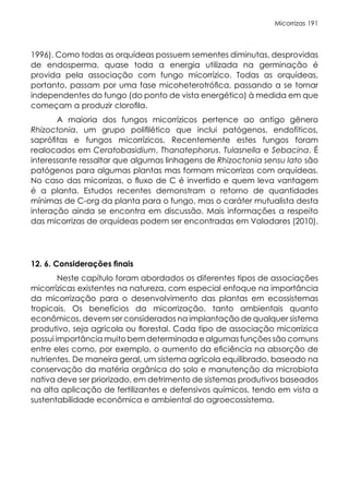 Micorrizas 191
1996). Como todas as orquídeas possuem sementes diminutas, desprovidas
de endosperma, quase toda a energia utilizada na germinação é
provida pela associação com fungo micorrízico. Todas as orquídeas,
portanto, passam por uma fase micoheterotrófica, passando a se tornar
independentes do fungo (do ponto de vista energético) à medida em que
começam a produzir clorofila.
A maioria dos fungos micorrízicos pertence ao antigo gênero
Rhizoctonia, um grupo polifilético que inclui patógenos, endofíticos,
saprófitas e fungos micorrízicos. Recentemente estes fungos foram
realocados em Ceratobasidium, Thanatephorus, Tulasnella e Sebacina. É
interessante ressaltar que algumas linhagens de Rhizoctonia sensu lato são
patógenos para algumas plantas mas formam micorrizas com orquídeas.
No caso das micorrizas, o fluxo de C é invertido e quem leva vantagem
é a planta. Estudos recentes demonstram o retorno de quantidades
mínimas de C-org da planta para o fungo, mas o caráter mutualista desta
interação ainda se encontra em discussão. Mais informações a respeito
das micorrizas de orquídeas podem ser encontradas em Valadares (2010).
12. 6. Considerações finais
Neste capítulo foram abordados os diferentes tipos de associações
micorrízicas existentes na natureza, com especial enfoque na importância
da micorrização para o desenvolvimento das plantas em ecossistemas
tropicais. Os benefícios da micorrização, tanto ambientais quanto
econômicos, devem ser considerados na implantação de qualquer sistema
produtivo, seja agrícola ou florestal. Cada tipo de associação micorrízica
possui importância muito bem determinada e algumas funções são comuns
entre eles como, por exemplo, o aumento da eficiência na absorção de
nutrientes. De maneira geral, um sistema agrícola equilibrado, baseado na
conservação da matéria orgânica do solo e manutenção da microbiota
nativa deve ser priorizado, em detrimento de sistemas produtivos baseados
na alta aplicação de fertilizantes e defensivos químicos, tendo em vista a
sustentabilidade econômica e ambiental do agroecossistema.
 