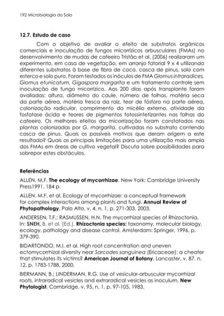 Microbiologia do Solo
192
12.7. Estudo de caso
Com o objetivo de avaliar o efeito de substratos orgânicos
comerciais e inoculação de fungos micorrízicos arbusculares (FMAs) no
desenvolvimento de mudas de cafeeiro Tristão et al. (2006) realizaram um
experimento, em casa de vegetação, em arranjo fatorial 9 x 4 utilizando
diferentes substratos à base de fibra de coco, casca de pinus, solo com
esterco e solo puro. Foram testados os inóculos de FMA Glomus intraradices,
Glomus etunicatum, Gigaspora margarita e um tratamento controle sem
inoculação de fungo micorrízico. Aos 200 dias após transplante foram
avaliadas: altura, diâmetro do caule, número de folhas, matéria seca
da parte aérea, matéria fresca da raiz, teor de fósforo na parte aérea,
colonização radicular, comprimento do micélio externo, atividade da
fosfatase ácida e teores de pigmentos fotossintetizantes nas folhas do
cafeeiro. Os melhores efeitos da micorrização foram constatados nas
plantas colonizadas por G. margarita, cultivadas no substrato contendo
casca de pinus. Quais os possíveis motivos que deram origem a este
resultado? Quais as principais limitações para uma utilização mais ampla
dos FMAs em áreas de cultivo vegetal? Discuta sobre possibilidades para
sobrepor estes obstáculos.
Referências
ALLEN, M.F. The ecology of mycorrhizae. New York: Cambridge University
Press1991. 184 p.
ALLEN, M.F. et al. Ecology of mycorrhizae: a conceptual framework
for complex interactions among plants and fungi. Annual Review of
Phytopathology, Palo Alto, v. 4, n. 1, p. 271-303, 2003.
ANDERSEN, T.F.; RASMUSSEN, H.N. The mycorrhizal species of Rhizoctonia.
In: SNEH, B. et al. (Ed.). Rhizoctonia species: taxonomy, molecular biology,
ecology, pathology and disease control. Amsterdam: Springer, 1996. p.
379-390.
BIDARTONDO, M.I. et al. High root concentration and uneven
ectomycorrhizal diversity near Sarcodes sanguinea (Ericaceae): a cheater
that stimulates its victims? American Journal of Botany, Lancaster, v. 87, n.
12, p. 1783-1788, 2000.
BIERMANN, B.; LINDERMAN, R.G. Use of vesicular-arbuscular mycorrhizal
roots, intraradical vesicles and extraradical vesicles as inoculum. New
Phytologist, Cambridge, v. 95, n. 1, p. 97-105, 1983.
 