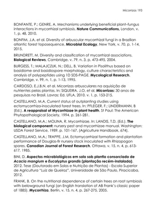 Micorrizas 193
BONFANTE, P.; GENRE, A. Mechanisms underlying beneficial plant–fungus
interactions in mycorrhizal symbiosis. Nature Communications, London, v.
1, p. 48, 2010.
BONFIM, J.A. et al. Diversity of arbuscular mycorrhizal fungi in a Brazilian
atlantic forest toposequence. Microbial Ecology, New York, v. 70, p. 1-14,
2015.
BRUNDRETT, M. Diversity and classification of mycorrhizal associations.
Biological Reviews, Cambridge, v. 79, n. 3, p. 473-495, 2004.
BURGESS, T.; MALAJCZUK, N.; DELL, B. Variation in Pisolithus based on
basidiome and basidiospore morphology, culture characteristics and
analysis of polypeptides using 1D SDS-PAGE. Mycological Research,
Cambridge, v. 99, n. 1, p. 1-13, 1995.
CARDOSO, E.J.B.N. et al. Micorrizas arbusculares na aquisição de
nutrientes pelas plantas. In: SIQUEIRA, J.O. et al. Micorrizas: 30 anos de
pesquisas no Brasil. Lavras: Ed. UFLA, 2010. v. 1, p. 153-215.
CASTELLANO, M.A. Current status of outplanting studies using
ectomycorrhiza-inoculated forest trees. In: PFLEGER, F.; LINDERMANN, B
(Ed.). A reappraisal of Mycorrhizae in plant health. St Paul: The American
Phytopathological Society, 1994. p. 261-281.
CASTELLANO, M.A.; MOLINA, R. Mycorrhizae. In: LANDIS, T.D. (Ed.). The
biological component: nursery pest and mycorrhizae manual. Washington:
USDA Forest Service, 1989. p. 101-167. (Agriculture Handbook, 674).
CASTELLANO, M.A.; TRAPPE, J.M. Ectomycorrhizal formation and plantation
performance of Douglas-fir nursery stock inoculated with Rhizopogon
spores. Canadian Journal of Forest Research, Ottawa, v. 15, n. 4, p. 613-
617, 1985.
BINI, D. Aspectos microbiológicos em solo sob plantio consorciado de
Acacia mangium e Eucalyptus grandis (plantação recém-instalada).
2012. Tese (Doutorado em Solos e Nutrição de Plantas) - Escola Superior
de Agricultura “Luiz de Queiroz”, Universidade de São Paulo, Piracicaba,
2012.
FRANK, B. On the nutritional dependence of certain trees on root symbiosis
with belowground fungi (an English translation of AB Frank’s classic paper
of 1885). Mycorrhiza, Berlin, v. 15, n. 4, p. 267-275, 2005.
 