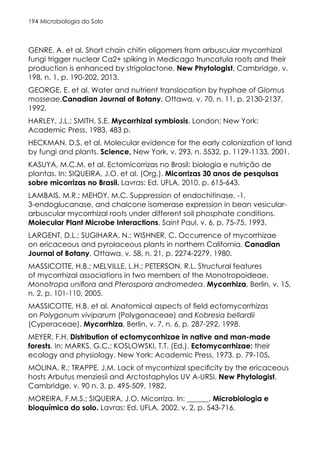 Microbiologia do Solo
194
GENRE, A. et al. Short chain chitin oligomers from arbuscular mycorrhizal
fungi trigger nuclear Ca2+ spiking in Medicago truncatula roots and their
production is enhanced by strigolactone. New Phytologist, Cambridge, v.
198, n. 1, p. 190-202, 2013.
GEORGE, E. et al. Water and nutrient translocation by hyphae of Glomus
mosseae.Canadian Journal of Botany, Ottawa, v. 70, n. 11, p. 2130-2137,
1992.
HARLEY, J.L.; SMITH, S.E. Mycorrhizal symbiosis. London; New York:
Academic Press, 1983. 483 p.
HECKMAN, D.S. et al. Molecular evidence for the early colonization of land
by fungi and plants. Science, New York, v. 293, n. 5532, p. 1129-1133, 2001.
KASUYA, M.C.M. et al. Ectomicorrizas no Brasil: biologia e nutrição de
plantas. In: SIQUEIRA, J.O. et al. (Org.). Micorrizas 30 anos de pesquisas
sobre micorrizas no Brasil. Lavras: Ed. UFLA, 2010. p. 615-643.
LAMBAIS, M.R.; MEHDY, M.C. Suppression of endochitinase, -1,
3-endoglucanase, and chalcone isomerase expression in bean vesicular-
arbuscular mycorrhizal roots under different soil phosphate conditions.
Molecular Plant Microbe Interactions, Saint Paul, v. 6, p. 75-75, 1993.
LARGENT, D.L.; SUGIHARA, N.; WISHNER, C. Occurrence of mycorrhizae
on ericaceous and pyrolaceous plants in northern California. Canadian
Journal of Botany, Ottawa, v. 58, n. 21, p. 2274-2279, 1980.
MASSICOTTE, H.B.; MELVILLE, L.H.; PETERSON, R.L. Structural features
of mycorrhizal associations in two members of the Monotropoideae,
Monotropa uniflora and Pterospora andromedea. Mycorrhiza, Berlin, v. 15,
n. 2, p. 101-110, 2005.
MASSICOTTE, H.B. et al. Anatomical aspects of field ectomycorrhizas
on Polygonum viviparum (Polygonaceae) and Kobresia bellardii
(Cyperaceae). Mycorrhiza, Berlin, v. 7, n. 6, p. 287-292, 1998.
MEYER, F.H. Distribution of ectomycorrhizae in native and man-made
forests. In: MARKS, G.C.; KOSLOWSKI, T.T. (Ed.). Ectomycorrhizae: their
ecology and physiology. New York: Academic Press, 1973. p. 79-105.
MOLINA, R.; TRAPPE, J.M. Lack of mycorrhizal specificity by the ericaceous
hosts Arbutus menziesii and Arctostaphylos UV A-URSI. New Phytologist,
Cambridge, v. 90 n. 3, p. 495-509, 1982.
MOREIRA, F.M.S.; SIQUEIRA, J.O. Micorriza. In: ______. Microbiologia e
bioquímica do solo. Lavras: Ed. UFLA, 2002. v. 2, p. 543-716.
 