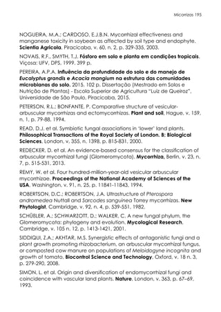 Micorrizas 195
NOGUEIRA, M.A.; CARDOSO, E.J.B.N. Mycorrhizal effectiveness and
manganese toxicity in soybean as affected by soil type and endophyte.
Scientia Agricola, Piracicaba, v. 60, n. 2, p. 329-335, 2003.
NOVAIS, R.F., SMYTH, T.J. Fósforo em solo e planta em condições tropicais.
Viçosa: UFV, DPS, 1999. 399 p.
PEREIRA, A.P.A. Influência da profundidade do solo e do manejo de
Eucalyptus grandis e Acacia mangium na estrutura das comunidades
microbianas do solo. 2015. 102 p. Dissertação (Mestrado em Solos e
Nutrição de Plantas) - Escola Superior de Agricultura “Luiz de Queiroz”,
Universidade de São Paulo, Piracicaba, 2015.
PETERSON, R.L.; BONFANTE, P. Comparative structure of vesicular-
arbuscular mycorrhizas and ectomycorrhizas. Plant and soil, Hague, v. 159,
n. 1, p. 79-88, 1994.
READ, D.J. et al. Symbiotic fungal associations in ‘lower’ land plants.
Philosophical Transactions of the Royal Society of London. B: Biological
Sciences, London, v. 355, n. 1398, p. 815-831, 2000.
REDECKER, D. et al. An evidence-based consensus for the classification of
arbuscular mycorrhizal fungi (Glomeromycota). Mycorrhiza, Berlin, v. 23, n.
7, p. 515-531, 2013.
REMY, W. et al. Four hundred-million-year-old vesicular arbuscular
mycorrhizae. Proceedings of the National Academy of Sciences of the
USA, Washington, v. 91, n. 25, p. 11841-11843, 1994.
ROBERTSON, D.C.; ROBERTSON, J.A. Ultrastructure of Pterospora
andromedea Nuttall and Sarcodes sanguinea Torrey mycorrhizas. New
Phytologist, Cambridge, v. 92, n. 4, p. 539-551, 1982.
SCHÜßLER, A.; SCHWARZOTT, D.; WALKER, C. A new fungal phylum, the
Glomeromycota: phylogeny and evolution. Mycological Research,
Cambridge, v. 105 n. 12, p. 1413-1421, 2001.
SIDDIQUI, Z.A.; AKHTAR, M.S. Synergistic effects of antagonistic fungi and a
plant growth promoting rhizobacterium, an arbuscular mycorrhizal fungus,
or composted cow manure on populations of Meloidogyne incognita and
growth of tomato. Biocontrol Science and Technology, Oxford, v. 18 n. 3,
p. 279-290, 2008.
SIMON, L. et al. Origin and diversification of endomycorrhizal fungi and
coincidence with vascular land plants. Nature, London, v. 363, p. 67–69,
1993.
 