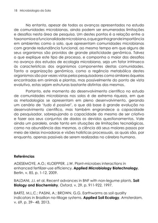 Microbiologia do Solo
18
No entanto, apesar de todos os avanços apresentados no estudo
de comunidades microbianas, ainda podem ser enumeradas limitações
e desafios nesta área de pesquisa. Um destes pontos é a relação entre a
taxonomiaeafuncionalidademicrobiana,oqueganhagrandeimportância
em ambientes como o solo, que apresentam comunidades microbianas
com grande redundância funcional, ao mesmo tempo em que alguns de
seus organismos são providos de grande plasticidade genômica. Talvez
o que explique este tipo de processo, e componha o maior dos desafios
no avanço dos estudos de ecologia microbiana, seja um fator intrínseco
às características dos organismos componentes destas comunidades.
Tanto a organização genômica, como a regência metabólica destes
organismos são por vezes vistas pelos pesquisadores como similares àquelas
encontradas em animais e plantas, mas possivelmente do ponto de vista
evolutivo, estas sejam estruturas bastante distintas dos mesmos.
Portanto, este momento do desenvolvimento científico no estudo
de comunidades microbianas nos solos é de extrema riqueza, em que
as metodologias se apresentam em pleno desenvolvimento, gerando
um cenário de ‘tudo é possível’, o que dá base à grande evolução no
desenvolvimento científico, mas também engrandece a capacidade
do pesquisador, sobrepujando a capacidade do mesmo de ser criativo
e fazer aos seus conjuntos de dados os devidos questionamentos. Vale
ainda um paralelo, onde tanto em situações de limitações tecnológicas,
como na abundância das mesmas, a ciência dá seus maiores passos por
meio de ideias inovadoras e visões holísticas processuais, as quais são, por
enquanto, apenas passíveis de serem realizadas no cérebro humano.
Referências
ADESEMOYE, A.O.; KLOEPPER, J.W. Plant-microbes interactions in
enhanced fertilizer-use efficiency. Applied Microbiology Biotechnology,
Berlin, v. 85, p. 1-12, 2009.
BALDANI, J.I. et al. Recent advances in BNF with non-legume plants. Soil
Biology and Biochemistry, Oxford, v. 29, p. 911-922, 1997.
BARTZ, M.L.C.; PASINI, A.; BROWN, G.G. Earthworms as soil quality
indicators in Brazilian no-tillage systems. Applied Soil Ecology, Amsterdam,
v. 69, p. 39– 48, 2013.
 
