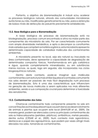 Biorremediação 199
Portanto, o objetivo da biorremediação é induzir e/ou acelerar
os processos biológicos naturais, através das comunidades microbianas
autóctones ou não, modificadas geneticamente ou não, para a obtenção
de baixos níveis de detecção do poluente previamente estabelecido.
13.2. Base Biológica para a Biorremediação
A base biológica do processo de biorremediação está na
biodegradação, processo comum encontrado e ativo na maior parte dos
componentes da microbiota do solo. Por ser caracterizada comumente
com ampla diversidade metabólica, e apta a decompor os constituintes
maisvariadosquecompõemamatériaorgânica,estamicrobiotaapresenta
determinada capacidade de catabolizar moléculas dos contaminantes
ambientais.
A microbiota presente no local, seja ela natural ou inoculada na
área contaminada, deve apresentar a capacidade de degradação de
determinados compostos tóxicos, transformando-os em gás carbônico
e água, quando completamente mineralizados, ou em substâncias
menos nocivas, as quais, logo em seguida, são incorporadas nos ciclos
biogeoquímicos naturais.
Dentro deste contexto, pode-se imaginar que moléculas
contaminantescomestruturamaissimilaràquelasencontradascomumente
nos solos devem ser passíveis de mais fácil degradação num processo
de biorremediação. Esta é uma das características que influenciam
na geração de novas moléculas a serem aplicadas nos mais diferentes
ambientes, sendo a sua composição crucial para determinar a toxicidade
dos xenobiontes.
13.3. Contaminantes dos Solos
Chama-se contaminante todo componente presente no solo em
concentraçõesacimadaquelasemquecausamdanosaodesenvolvimento
de animais e plantas que ocupam este local (SHAYLER et al., 2009). De
maneira geral, podem ser elencados como os principais contaminantes do
solo os hidrocarbonetos (petróleo, plásticos), antibióticos, metais pesados,
dentre outros (CÉSAR et al., 2009). Num contexto mais agronômico,
destaca-se o papel dos agroquímicos, que podem por vezes atingir níveis
elevados nos solos, tornando-se contaminantes.
 