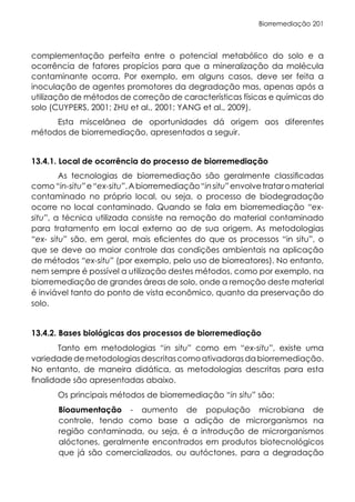 Biorremediação 201
complementação perfeita entre o potencial metabólico do solo e a
ocorrência de fatores propícios para que a mineralização da molécula
contaminante ocorra. Por exemplo, em alguns casos, deve ser feita a
inoculação de agentes promotores da degradação mas, apenas após a
utilização de métodos de correção de características físicas e químicas do
solo (CUYPERS, 2001; ZHU et al., 2001; YANG et al., 2009).
Esta miscelânea de oportunidades dá origem aos diferentes
métodos de biorremediação, apresentados a seguir.
13.4.1. Local de ocorrência do processo de biorremediação
As tecnologias de biorremediação são geralmente classificadas
como“in-situ”e“ex-situ”.Abiorremediação“insitu”envolvetrataromaterial
contaminado no próprio local, ou seja, o processo de biodegradação
ocorre no local contaminado. Quando se fala em biorremediação “ex-
situ”, a técnica utilizada consiste na remoção do material contaminado
para tratamento em local externo ao de sua origem. As metodologias
“ex- situ” são, em geral, mais eficientes do que os processos “in situ”, o
que se deve ao maior controle das condições ambientais na aplicação
de métodos “ex-situ” (por exemplo, pelo uso de biorreatores). No entanto,
nem sempre é possível a utilização destes métodos, como por exemplo, na
biorremediação de grandes áreas de solo, onde a remoção deste material
é inviável tanto do ponto de vista econômico, quanto da preservação do
solo.
13.4.2. Bases biológicas dos processos de biorremediação
Tanto em metodologias “in situ” como em “ex-situ”, existe uma
variedadedemetodologiasdescritascomoativadorasdabiorremediação.
No entanto, de maneira didática, as metodologias descritas para esta
finalidade são apresentadas abaixo.
Os principais métodos de biorremediação “in situ” são:
Bioaumentação - aumento de população microbiana de
controle, tendo como base a adição de microrganismos na
região contaminada, ou seja, é a introdução de microrganismos
alóctones, geralmente encontrados em produtos biotecnológicos
que já são comercializados, ou autóctones, para a degradação
 