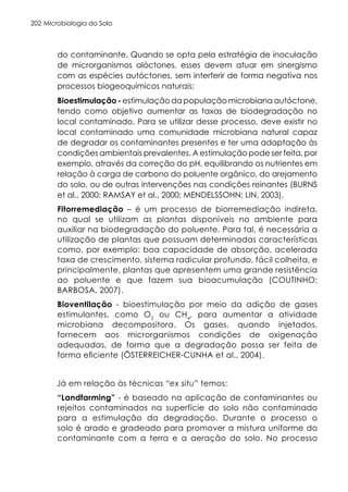 Microbiologia do Solo
202
do contaminante. Quando se opta pela estratégia de inoculação
de microrganismos alóctones, esses devem atuar em sinergismo
com as espécies autóctones, sem interferir de forma negativa nos
processos biogeoquímicos naturais;
Bioestimulação - estimulação da população microbiana autóctone,
tendo como objetivo aumentar as taxas de biodegradação no
local contaminado. Para se utilizar desse processo, deve existir no
local contaminado uma comunidade microbiana natural capaz
de degradar os contaminantes presentes e ter uma adaptação às
condições ambientais prevalentes. A estimulação pode ser feita, por
exemplo, através da correção do pH, equilibrando os nutrientes em
relação à carga de carbono do poluente orgânico, do arejamento
do solo, ou de outras intervenções nas condições reinantes (BURNS
et al., 2000; RAMSAY et al., 2000; MENDELSSOHN; LIN, 2003).
Fitorremediação – é um processo de biorremediação indireta,
no qual se utilizam as plantas disponíveis no ambiente para
auxiliar na biodegradação do poluente. Para tal, é necessária a
utilização de plantas que possuam determinadas características
como, por exemplo: boa capacidade de absorção, acelerada
taxa de crescimento, sistema radicular profundo, fácil colheita, e
principalmente, plantas que apresentem uma grande resistência
ao poluente e que fazem sua bioacumulação (COUTINHO;
BARBOSA, 2007).
Bioventilação - bioestimulação por meio da adição de gases
estimulantes, como O2
ou CH4
, para aumentar a atividade
microbiana decompositora. Os gases, quando injetados,
fornecem aos microrganismos condições de oxigenação
adequadas, de forma que a degradação possa ser feita de
forma eficiente (ÖSTERREICHER-CUNHA et al., 2004).
Já em relação às técnicas “ex situ” temos:
“Landfarming” - é baseado na aplicação de contaminantes ou
rejeitos contaminados na superfície do solo não contaminado
para a estimulação da degradação. Durante o processo o
solo é arado e gradeado para promover a mistura uniforme do
contaminante com a terra e a aeração do solo. No processo
 