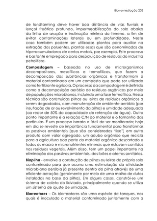 Biorremediação 203
de landfarming deve haver boa distância de vias fluviais e
lençol freático profundo, impermeabilização do solo abaixo
da linha de aração e inclinação mínima do terreno, a fim de
evitar contaminações laterais ou em profundidade. Neste
caso também podem ser utilizadas plantas para auxiliar na
extração dos poluentes, plantas essas que são denominadas de
hiperacumuladoras de certos metais, por exemplo. Este processo
é bastante empregado para despoluição de resíduos da indústria
petrolífera.
Compostagem – baseada no uso de microrganismos
decompositores, mesofílicos e termofílicos, que fazem a
decomposição das substâncias orgânicas e transformam o
material contaminado em um composto que pode ser utilizado
como fertilizante agrícola. O processo da compostagem é definido
como a decomposição aeróbia de resíduos orgânicos por meio
de populações microbianas, incluindo uma fase termofílica. Nessa
técnica são construídas pilhas ou leiras de resíduos orgânicos a
serem degradados, com manutenção de ambiente aeróbio (por
insuflação de ar ou revolvimento da pilha) e umidade adequada
(ao redor de 50% da capacidade de retenção de água). Outro
ponto importante é a relação C/N do material e o tamanho das
partículas. É um processo barato e fácil de ser monitorado; hoje
em dia se reveste de importância fundamental para transformar
os passivos ambientais (que são considerados “lixo”) em outro
produto com valor agregado, um adubo orgânico que recicla
para a agricultura boa parte do material orgânico descartado e
todos os macro e micronutrientes minerais que estavam contidos
nos resíduos vegetais. Além disso, tem um papel importante na
eliminação dos passivos ambientais, dos lixões e aterros sanitários.
Biopilha - envolve a construção de pilhas ou leiras do próprio solo
contaminado para que ocorra uma estimulação da atividade
microbiana aeróbia já presente dentro da pilha através de uma
eficiente aeração (geralmente por meio de uma malha de dutos
instalados na base da pilha). Em alguns casos, constrói-se um
sistema de coleta do lixiviado, principalmente quando se utiliza
um sistema de ajuste de umidade.
Biorreatores – Os biorreatores são uma espécie de tanques, nos
quais é inoculado o material contaminado juntamente com a
 