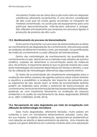 Microbiologia do Solo
204
microbiota. Podem ser de vários tipos e são muito úteis em degradar
substâncias altamente recalcitrantes. É uma técnica considerada
de alto custo pois há muitos gastos envolvidos no transporte do
material contaminado, na construção de equipamentos para uma
particular descontaminação, mão-de-obra adicional e energia.
São utilizados principalmente por empresas em processos ligados à
produção de produtos de alto custo.
13.5. Monitoramento do processo de biorremediação
Outro ponto importante num processo de biorremediação se refere
ao monitoramento da degradação do contaminante. Este processo pode
ser realizado de diferentes maneiras como, por exemplo, via quantificação
da molécula contaminante ou pela utilização de bioindicadores.
Dentro das metodologias de monitoramento da quantidade de
contaminantes no solo, destacam-se os métodos mais variados de química
analítica, capazes de determinar a concentração exata da molécula
alvo. No entanto, é importante destacar que na grande maioria dos casos
estas metodologias são bastante dispendiosas em tempo e dinheiro, o que
faz da utilização de metodologias alternativas algo bastante atrativo.
Os testes de ecotoxicidade são amplamente empregados para a
avaliação dos efeitos adversos de agentes químicos sobre a biota terrestre
e aquática e possibilitam a avaliação dos impactos de poluentes para
os organismos do solo. Sendo assim, os testes de ecotoxicidade terrestre
podem ser realizados para avaliar o potencial de bioacumulação do
contaminante,fornecendoinformaçõesdetoxicidadeebiodisponibilidade,
podendo ser uma importante ferramenta na avaliação do impacto
ambiental e no auxílio do monitoramento de áreas degradadas (RAMOS
et al., 2007; CARDOSO; ALVES, 2013).
13.6. Recuperação de solos degradados por meio da revegetação com
utilização da biotecnologia microbiana
Solos muito degradados, altamente lixiviados, muito pobres em
nutrientes e com um microbioma extremamente reduzido, como são,
em sua maioria, os rejeitos de mineração, apresentam-se problemáticos
com relação ao plantio e desenvolvimento de plantas. Uma maneira de
superar sua grave deficiência em nutrientes minerais seria uma adubação
 