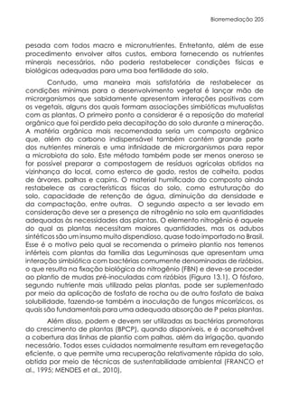 Biorremediação 205
pesada com todos macro e micronutrientes. Entretanto, além de esse
procedimento envolver altos custos, embora fornecendo os nutrientes
minerais necessários, não poderia restabelecer condições físicas e
biológicas adequadas para uma boa fertilidade do solo.
Contudo, uma maneira mais satisfatória de restabelecer as
condições mínimas para o desenvolvimento vegetal é lançar mão de
microrganismos que sabidamente apresentam interações positivas com
os vegetais, alguns dos quais formam associações simbióticas mutualistas
com as plantas. O primeiro ponto a considerar é a reposição do material
orgânico que foi perdido pela decapitação do solo durante a mineração.
A matéria orgânica mais recomendada seria um composto orgânico
que, além do carbono indispensável também contém grande parte
dos nutrientes minerais e uma infinidade de microrganismos para repor
a microbiota do solo. Este método também pode ser menos oneroso se
for possível preparar a compostagem de resíduos agrícolas obtidos na
vizinhança do local, como esterco de gado, restos de colheita, podas
de árvores, palhas e capins. O material humificado do composto ainda
restabelece as características físicas do solo, como estruturação do
solo, capacidade de retenção de água, diminuição da densidade e
da compactação, entre outras. O segundo aspecto a ser levado em
consideração deve ser a presença de nitrogênio no solo em quantidades
adequadas às necessidades das plantas. O elemento nitrogênio é aquele
do qual as plantas necessitam maiores quantidades, mas os adubos
sintéticos são um insumo muito dispendioso, quase todo importado no Brasil.
Esse é o motivo pelo qual se recomenda o primeiro plantio nos terrenos
inférteis com plantas da família das Leguminosas que apresentam uma
interação simbiótica com bactérias comumente denominadas de rizóbios,
o que resulta na fixação biológica do nitrogênio (FBN) e deve-se proceder
ao plantio de mudas pré-inoculadas com rizóbios (Figura 13.1). O fósforo,
segundo nutriente mais utilizado pelas plantas, pode ser suplementado
por meio da aplicação de fosfato de rocha ou de outro fosfato de baixa
solubilidade, fazendo-se também a inoculação de fungos micorrízicos, os
quais são fundamentais para uma adequada absorção de P pelas plantas.
Além disso, podem e devem ser utilizadas as bactérias promotoras
do crescimento de plantas (BPCP), quando disponíveis, e é aconselhável
a cobertura das linhas de plantio com palhas, além da irrigação, quando
necessário. Todos esses cuidados normalmente resultam em revegetação
eficiente, o que permite uma recuperação relativamente rápida do solo,
obtida por meio de técnicas de sustentabilidade ambiental (FRANCO et
al., 1995; MENDES et al., 2010).
 