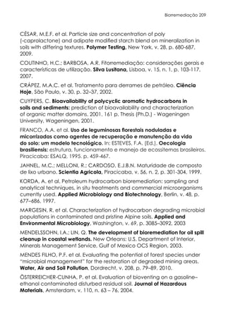 Biorremediação 209
CÉSAR, M.E.F. et al. Particle size and concentration of poly
(-caprolactone) and adipate modified starch blend on mineralization in
soils with differing textures. Polymer Testing, New York, v. 28, p. 680-687,
2009.
COUTINHO, H.C.; BARBOSA, A.R. Fitorremediação: considerações gerais e
características de utilização. Silva Lusitana, Lisboa, v. 15, n. 1, p. 103-117,
2007.
CRÁPEZ, M.A.C. et al. Tratamento para derrames de petróleo. Ciência
Hoje, São Paulo, v. 30, p. 32–37, 2002.
CUYPERS, C. Bioavailability of polycyclic aromatic hydrocarbons in
soils and sediments: prediction of bioavailability and characterization
of organic matter domains. 2001. 161 p. Thesis (Ph.D.) - Wageningen
University, Wageningen, 2001.
FRANCO, A.A. et al. Uso de leguminosas florestais noduladas e
micorrizadas como agentes de recuperação e manutenção da vida
do solo: um modelo tecnológico. In: ESTEVES, F.A. (Ed.). Oecologia
brasiliensis: estrutura, funcionamento e manejo de ecossitemas brasileiros.
Piracicaba: ESALQ, 1995. p. 459-467.
JAHNEL, M.C.; MELLONI, R.; CARDOSO, E.J.B.N. Maturidade de composto
de lixo urbano. Scientia Agricola, Piracicaba, v. 56, n. 2, p. 301-304, 1999.
KORDA, A. et al. Petroleum hydrocarbon bioremediation: sampling and
analytical techniques, in situ treatments and commercial microorganisms
currently used. Applied Microbiology and Biotechnology, Berlin, v. 48, p.
677–686, 1997.
MARGESIN, R. et al. Characterization of hydrocarbon degrading microbial
populations in contaminated and pristine Alpine soils. Applied and
Environmental Microbiology, Washington, v. 69, p. 3085–3092, 2003
MENDELSSOHN, I.A.; LIN, Q. The development of bioremediation for oil spill
cleanup in coastal wetlands. New Orleans: U.S. Department of Interior,
Minerals Management Service, Gulf of Mexico OCS Region, 2003.
MENDES FILHO, P.F. et al. Evaluating the potential of forest species under
“microbial management” for the restoration of degraded mining areas.
Water, Air and Soil Pollution, Dordrecht, v. 208, p. 79–89, 2010.
ÖSTERREICHER-CUNHA, P. et al. Evaluation of bioventing on a gasoline–
ethanol contaminated disturbed residual soil. Journal of Hazardous
Materials, Amsterdam, v. 110, n. 63 – 76, 2004.
 
