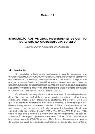 Capítulo 14
INTRODUÇÃO AOS MÉTODOS INDEPENDENTES DE CULTIVO
NO ESTUDO DA MICROBIOLOGIA DO SOLO
Ademir Durrer, Fernando Dini Andreote
14.1. Introdução
Os capítulos anteriores demonstraram o quanto complexo é o
ambientesoloesuacomunidademicrobiana.Nelesaprendemososmaiores
detalhes sobre a sua ampla biodiversidade e o quanto isso é importante
para a manutenção da sustentabilidade do sistema, seja ele natural ou
agrícola. Contudo, pouco foi discutido a respeito de metodologias as quais
nos permitem acessar e identificar a microbiota presente neste complexo
ambiente, fato que iremos abordar neste capítulo.
O cultivo de microrganismos e técnicas moleculares independentes
de cultivos são as metodologias que permitem explorar a diversidade
microbiana presente em diferentes ecossistemas. No entanto, uma vez
que a diversidade microbiana nos solos é enorme, e a adaptação dos
diferentes organismos se dá em condições distintas uma das outras, pode-
se imaginar que apenas uma minoria pode ser facilmente cultivada em
condições de laboratório (STALEY; KONOPKA, 1985; AMANN et al., 1995).
Sabe-se hoje que o cultivo e o isolamento de microrganismos, apesar de
tradicionais, abrangem apenas valores entre 0,1% e 10% da comunidade
bacteriana no solo (TORVISK et al., 1996). Se considerarmos uma placa
de cultivo na qual as condições nutricionais e físicas são constantes e
 