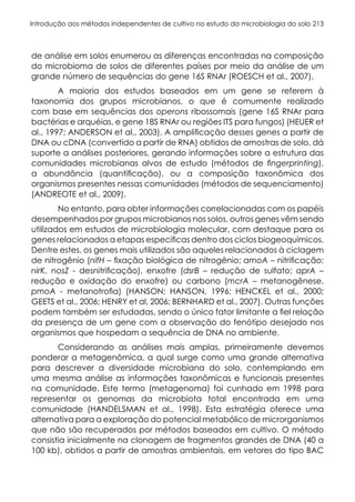 Introdução aos métodos independentes de cultivo no estudo da microbiologia do solo 213
de análise em solos enumerou as diferenças encontradas na composição
do microbioma de solos de diferentes países por meio da análise de um
grande número de sequências do gene 16S RNAr (ROESCH et al., 2007).
A maioria dos estudos baseados em um gene se referem à
taxonomia dos grupos microbianos, o que é comumente realizado
com base em sequências dos operons ribossomais (gene 16S RNAr para
bactérias e arquéias, e gene 18S RNAr ou regiões ITS para fungos) (HEUER et
al., 1997; ANDERSON et al., 2003). A amplificação desses genes a partir de
DNA ou cDNA (convertido a partir de RNA) obtidos de amostras de solo, dá
suporte a análises posteriores, gerando informações sobre a estrutura das
comunidades microbianas alvos de estudo (métodos de fingerprinting),
a abundância (quantificação), ou a composição taxonômica dos
organismos presentes nessas comunidades (métodos de sequenciamento)
(ANDREOTE et al., 2009).
No entanto, para obter informações correlacionadas com os papéis
desempenhados por grupos microbianos nos solos, outros genes vêm sendo
utilizados em estudos de microbiologia molecular, com destaque para os
genes relacionados a etapas específicas dentro dos ciclos biogeoquímicos.
Dentre estes, os genes mais utilizados são aqueles relacionados à ciclagem
de nitrogênio (nifH – fixação biológica de nitrogênio; amoA – nitrificação;
nirK, nosZ - desnitrificação), enxofre (dsrB – redução de sulfato; aprA –
redução e oxidação do enxofre) ou carbono (mcrA – metanogênese,
pmoA - metanotrofia) (HANSON; HANSON, 1996; HENCKEL et al., 2000;
GEETS et al., 2006; HENRY et al, 2006; BERNHARD et al., 2007). Outras funções
podem também ser estudadas, sendo o único fator limitante a fiel relação
da presença de um gene com a observação do fenótipo desejado nos
organismos que hospedam a sequência de DNA no ambiente.
Considerando as análises mais amplas, primeiramente devemos
ponderar a metagenômica, a qual surge como uma grande alternativa
para descrever a diversidade microbiana do solo, contemplando em
uma mesma análise as informações taxonômicas e funcionais presentes
na comunidade. Este termo (metagenoma) foi cunhado em 1998 para
representar os genomas da microbiota total encontrada em uma
comunidade (HANDELSMAN et al., 1998). Esta estratégia oferece uma
alternativa para a exploração do potencial metabólico de microrganismos
que não são recuperados por métodos baseados em cultivo. O método
consistia inicialmente na clonagem de fragmentos grandes de DNA (40 a
100 kb), obtidos a partir de amostras ambientais, em vetores do tipo BAC
 