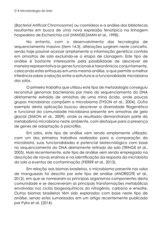 Microbiologia do Solo
214
(Bacterial Artificial Chromosome) ou cosmídeos e a análise das bibliotecas
resultantes em busca de uma nova expressão fenotípica na linhagem
hospedeira de Escherichia coli (HANDELSMAN et al., 1998).
No entanto, com o desenvolvimento das tecnologias de
sequenciamento massivo (item 14.3), alterações surgiram neste conceito,
sendo hoje possível acessar amplamente a informação genética contida
em amostras de solo excluindo-se a etapa de clonagem. Este tipo de
análise é bastante interessante pela possibilidade de descrever de
maneira representativa os genes funcionais e taxonômicos conjuntamente,
colocando estes enfoques em uma mesma análise, o que permite a melhor
inferência sobre a relação entre a estrutura e a funcionalidade microbiana
dos solos.
O primeiro trabalho que utilizou este tipo de metodologia conseguiu
reconstruir genomas bacterianos por meio do sequenciamento do DNA
diretamente extraído de amostras de uma mina ácida, onde poucos
grupos microbianos compõem o microbioma (TYSON et al., 2004). Outro
exemplo desta aplicação buscou descrever a diversidade filogenética
e funcional da comunidade microbiana presente em amostras de gelo
glacial (SIMON et al., 2009), onde os resultados demonstraram parte do
metabolismo microbiano neste ambiente, com destaque para a presença
de genes de adaptação à psicrofilia.
Em solos, este tipo de análise vem sendo amplamente utilizado,
com um dos primeiros trabalhos realizados para a comparação da
microbiota, suas funcionalidades e potencial biotecnológico com base
no sequenciamento do DNA diretamente retirado do solo (TRINGE et al.,
2005). Mais recentemente, este tipo de análise vem sendo empregado na
descrição de novas enzimas e na identificação da resposta da microbiota
do solo a eventos de contaminação (FIERER et al., 2013).
Em relação aos biomas brasileiros, o microbioma presente nos solos
de manguezais foi descrito por este tipo de análise (ANDREOTE et al.,
2012), em que se nomearam os principais organismos componentes desta
comunidade e se descreveram as principais transformações metabólicas
envolvidas nos ciclos biogeoquímicos do nitrogênio, carbono e enxofre.
Outros biomas brasileiros têm sido explorados com base neste tipo de
análise, sendo estes sumarizados em um artigo recentemente publicado
por Pylro et al. (2014).
 