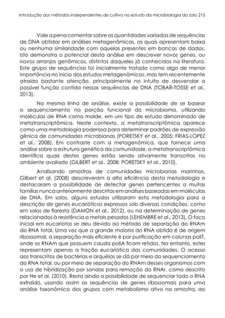 Introdução aos métodos independentes de cultivo no estudo da microbiologia do solo 215
Vale a pena comentar sobre as quantidades variadas de sequências
de DNA obtidas em análises metagenômicas, as quais apresentam baixa
ou nenhuma similaridade com aquelas presentes em bancos de dados.
Isto demonstra o potencial desta análise em descrever novos genes, ou
novos arranjos genômicos, distintos daqueles já conhecidos na literatura.
Este grupo de sequências foi inicialmente tratado como algo de menor
importância no início dos estudos metagenômicos, mas tem recentemente
atraído bastante atenção, principalmente no intuito de desvendar a
possível função contida nessas sequências de DNA (TOBAR-TOSSE et al.,
2013).
Na mesma linha de análise, existe a possibilidade de se basear
o sequenciamento na porção funcional do microbioma, utilizando
moléculas de RNA como molde, em um tipo de estudo denominado de
metatranscriptômica. Neste contexto, a metatranscriptômica aparece
como uma metodologia poderosa para determinar padrões de expressão
gênica de comunidades microbianas (PORETSKY et al., 2005; FRIAS-LOPEZ
et al., 2008). Em contraste com a metagenômica, que fornece uma
análise sobre a estrutura genética da comunidade, a metatranscriptômica
identifica quais destes genes estão sendo ativamente transcritos no
ambiente avaliado (GILBERT et al., 2008; PORETSKY et al., 2010).
Analisando amostras de comunidades microbianas marinhas,
Gilbert et al. (2008) descreveram a alta eficiência desta metodologia e
destacaram a possibilidade de detectar genes pertencentes a muitas
famílias nunca anteriormente descritas em análises baseadas em moléculas
de DNA. Em solos, alguns estudos utilizaram esta metodologia para a
descrição de genes eucarióticos expressos sob diversas condições, como
em solos de floresta (DAMON et al., 2012), ou na determinação de genes
relacionados à resistência a metais pesados (LEHEMBRE et al., 2013). O foco
inicial em eucariotos se deu devido ao método de separação do RNAm
do RNA total. Uma vez que a grande maioria do RNA obtido é de origem
ribossomal, a separação mais eficiente é por purificação em colunas poliT,
onde os RNAm que possuem cauda poliA ficam retidos. No entanto, estes
representam apenas a fração eucariótica das comunidades. O acesso
aos transcritos de bactérias e arquéias se dá por meio do sequenciamento
do RNA total, ou por meio de separação do RNAm desses organismos com
o uso de hibridização por sondas para remoção do RNAr, como descrito
por He et al. (2010). Resta ainda a possibilidade de sequenciar todo o RNA
extraído, usando assim as sequências de genes ribossomais para uma
análise taxonômica dos grupos com metabolismo ativo na amostra, ao
 